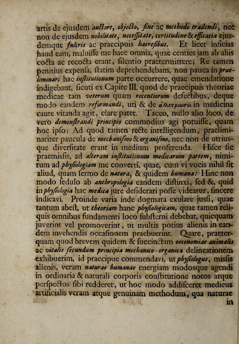 artis de ejusdem auBore, objeBo, fine ac methode tradendi, nec non de ejusdem nobilitate, nece (fit ate, certitudine ^efficacia ejus- demque fulcris ac praecipuis baerefibus. Et licet inficias haud eam, maluiffe me haec omnia, quae centies jam ab aliis cofta ac recofta erant, filentio praetermittere; Re tamen penitius expenfa, ftatim deprehendebam, non pauca in prae- liminari hac infiitutionum parte occurrere, quae emendatione indigebant, ficuti ex Capite III. quod de praecipuis theoriae medicae tam veterum quam recentiorum defectibus, deque modo eandem reformandi, uti & de dthorpioocrei in medicina caute vitanda agit, clare patet. Taceo, nullo alio loco, de vero demonftrandi principio commodius agi potuifTe, quam hoc ipfo; Ad quod tamen refte intelligendum, praelimi- nariter paucula de mecbanifmo fkorganifmo, nec non de utrius- que diverfitate erant in medium proferenda. Hifce fic praemisfis, ad alteram infiitutionum medicarum partem, nimi¬ rum ad pbyfiologiam me converti, quae, cum vi vocis nihil fit aliud, quam fermo de natura, & quidem humana: Hinc non modo fedulo ab antbropologia eandem diftinxi, fed &, quid inpbyfiologia hac medica jure defiderari poffe videatur, fincere indicavi. Proinde varia inde dogmata exulare jusfi, quae tantum abeft, ut theoriam hanc phyfiologicam, quae tamen reli¬ quis omnibus fundamenti loco fubfterni debebat, quicquam juverint vel promoverint, ut multis potius alienis in ean¬ dem invehendis occafionem praebuerint. Quare, praeter¬ quam quod brevem quidem & fuccinctam oeconomiae animalis ac vitalis fecundum principia mechanico - organica delineationem exhibuerim, id praecipue commendavi, utpbyfio/ogus, misfis alienis, veram naturae humanae energiam modosque agendi in ordinaria & naturali corporis conftitutione notos atque perfpe&os fibi redderet, ut hoc modo addifeeret medicus artificialis veram atque genuinam methodum, qua naturae in