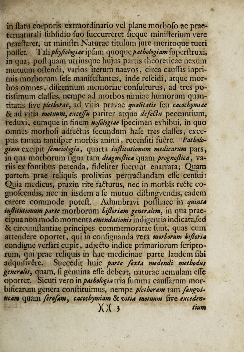 in (latu corporis extraordinario vel plane morbofo ac prae- ternaturali lubfidio fuo fuccurreret ficque miniflerium vere praeflaret, ut minillri Naturae titulum jure meritoque tueri pollet. Taliphyfologiae ipfam quoquepathologiam fuperftruxi, in qua, portquam utriusquc hujus partis theoreticae nexum mutuum oftendi, varios iterum naevos, circa caudas inpri- mis morborum fefe manifeftantes, inde refcidi, atque mor¬ bos omnes, difeentium memoriae confulttirus, ad tres po- tisfimum clafies, nempe ad morbos nimiae humorum quan¬ titatis five pletboraey ad vitia pravae qualitatis feu cacocbymiae & ad vitia motuum, excejfu pariter atque defettu peccantium, reduxi, eumquein finem nofologiae fpecimen exhibui, in quo omnes morbofi adfeflus fecundum hafe tres clalfes, exce¬ ptis tamen tantilper morbis animi, recenfiti fuere. Patbolo- giam excipit femeiologia> quarta inftitutiomm medicarum pars, in qua morborum ligna tam diagnoflica quam prognofiica, va¬ riis ex fontibus petenda, fideliter fuerunt enarrata; Quam partem prae reliquis prolixius pertra&andam efie cenfui: Quia medicus, praxin rite fa&urus, nec in morbis refte co- gnofcendis, nec in iisdem a fe mutuo diftingvendis, eadem carere commode poteft. Adumbravi pofthaec in quinta inftitutionum parte morborum biftoriam generalem, in qua prae¬ cipua non modo momenta emendationis indigentia indicata,fed & circumflandae principes commemoratae funt, quas eum attendere oportet, qui in confignanda vera morborum bifioria condigne verfari cupit, adje&o indice primariorum feripto- rum, qui prae reliquis in hac medicinae parte laudem fibi adquilivere. Succedit huic parte fexta medendi methodus generalis, quam, fi genuina efie debeat, naturae aemulam efie oportet. Sicuti vero inpatbologia tria fumma caufiarum mor- bificarum genera conftituimus, nempe pletboram tam fangvi- neam quam ferofam} eacocbymiam Sc vitia motuum live exceden- XX } ttum