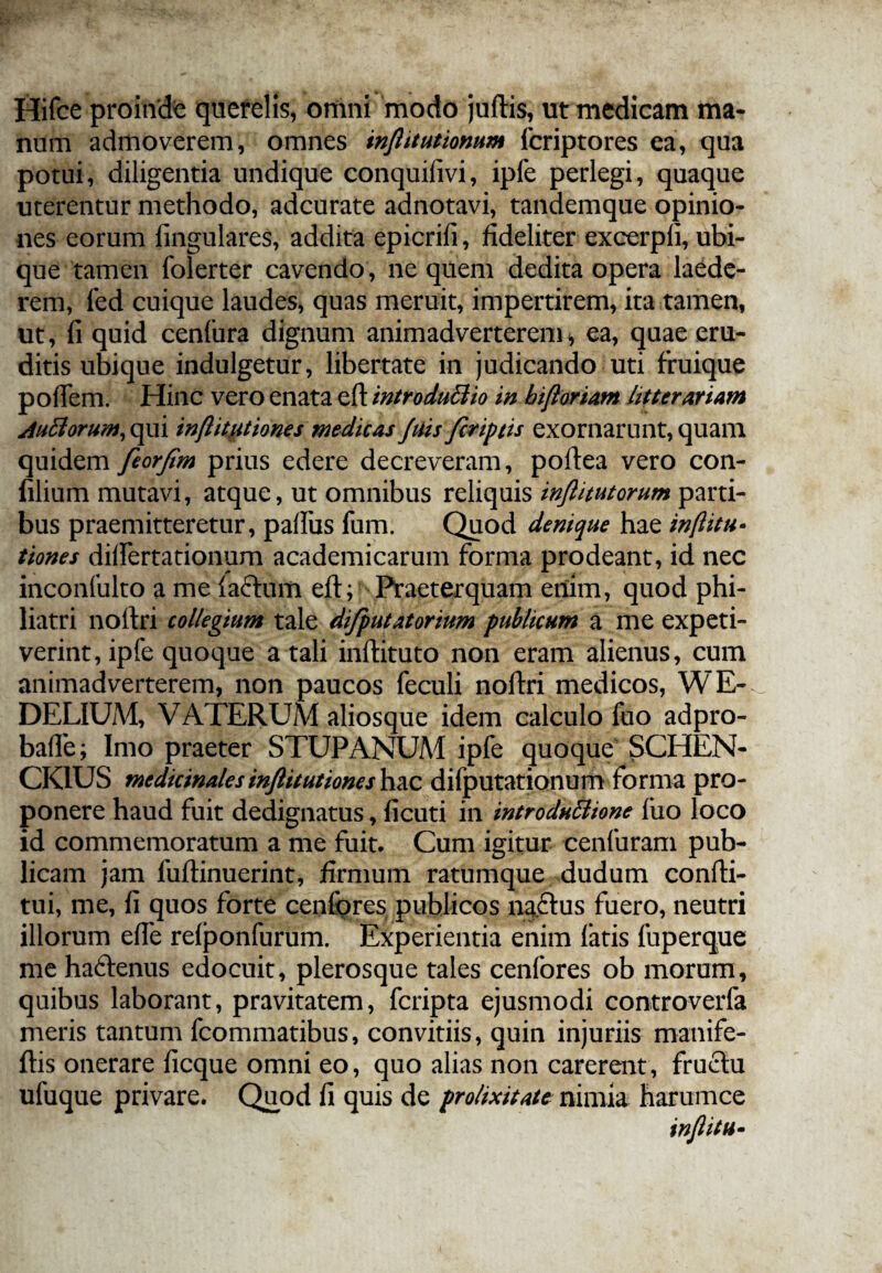 Hifce proinde querelis, omni modo juftis, ut medicam ma¬ num admoverem, omnes in/htutionum fcriptores ea, qua potui, diligentia undique conquifivi, ipfe perlegi, quaque uterentur methodo, adcurate adnotavi, tandemque opinio¬ nes eorum lingulares, addita epicrili, fideliter excerpli, ubi¬ que tamen folerter cavendo, ne quem dedita opera laede¬ rem, fed cuique laudes, quas meruit, impertirem, ita tamen, ut, fi quid cenfura dignum animadverterem* ea, quae eru¬ ditis ubique indulgetur, libertate in judicando uti fruique pofiem. Hinc vero enata efl: introductio in bifioriam litterariam AuCiorum; qui inftittitiones medicas Juis/criptis exornarunt, quam quidem feor/im prius edere decreveram, poftea vero con- filium mutavi, atque, ut omnibus reliquis inftitutorum parti¬ bus praemitteretur, palliis fum. Quod denique hae inftitu» tiones dilfertationum academicarum forma prodeant, id nec inconfulto a me lactum eft; Praeterquam enim, quod phi- liatri nortri collegium tale di/putatorium publicum a me expeti¬ verint, ipfe quoque a tali inftituto non eram alienus, cum animadverterem, non paucos feculi noftri medicos, WE- DELIUM, VATERUiM aliosque idem calculo fuo adpro- balfe; Imo praeter STUPANUM ipfe quoque SCHEN- CK1US medicinalesinftitutiones hac difputationum forma pro¬ ponere haud fuit dedignatus, ficuti in introductione fuo loco id commemoratum a me fuit. Cum igitur cenfuram pub¬ licam jam fuftinuerint, firmum ratumque dudum condi¬ tui, me, fi quos forte cenfores publicos na.£tus fuero, neutri illorum efie relponfurum. Experientia enim fatis fuperque me haftenus edocuit, plerosque tales cenfores ob morum, quibus laborant, pravitatem, fcripta ejusmodi controverfa meris tantum fcommatibus, convitiis, quin injuriis manife- ftis onerare ficque omni eo, quo alias non carerent, fructu ufuque privare. Quod fi quis de prolixitate nimia harumce in/litu-