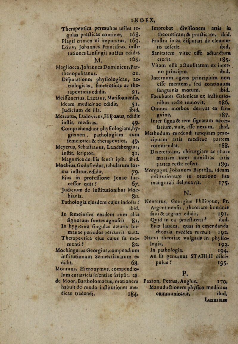 Therapevtica permultas utiles re¬ gulas praftkas continet, l68* Plagii crimen ei imputatur, 169» Lovv, Jobannes FrancifcMS, infti- tutionesLinfingii au&as edidit. M. Magliocca,Johanncs Dominicus,Par- tbenopolifanus. 21. Dilputationes phyfiologicas, ac- trologicas, femeioticas ac the- rapevticas edidit. 21, Meiflbnerius, Lazarus, Matifconenfis, ideam medicinae edidit. $1, Judicium de illa. ibid. Mercatus, Ludovicus.Hilpaaus, edidit inftie, medicas. 49. Comprehendunt phyfiologiam.hy- gieinen , pathologiam cum femeiorica& therapevtica. 49« Meyerus, Sebaftianus, Landsbergius, inftit, feriptor. 31, Magnifice de illis fentlr ipfe. ibid. Moebius.Godofredus, tabularum for¬ ma inftitur. edidit. 79. Ejus in profeffione Jenae fuc- ceflfor quis t 67. Judicium de inftitutionibus Moe- bianis, go. Pathologia ejusdem cujus indoiis f ibid. In femeiotica eosdem cum abi» fignorum fontesagnofeit gi. In hygieine fingulas aetatis hu¬ manae periodos percurrit. 81.82. Therapevtica ejus cujus fit mo¬ menti ? 82. Mochingerus Georgius,compendium infiitutionum Scnnertianatum e- didit. 68* Montuus» Hieronymus, compendio- Ium curatrjeis fcientiae fcripHr, 28. de Moor, Bactholomaeus, orationem habuit de modo inflitutiones me¬ dicas tradendi, 184, Improbat diyifionem artis m theoreticam fle pra&jcam, ibid, Fruftra in ea diiputari de elemen¬ tis adierit. jbid. Sanitatem vitae effe adjur.ftura credit. 185, Vitam efle a&uofitatcm ex inter¬ no principio. ibid. Internum agens principium non efte mentem, fcd continuum fanguinis motum. ibid. Facultates Galenicas ex inftiiurio- nibus re&e removit. 186. Omnes morbos derivat ex fan- gvine. 187. Inter figna & rem fignatam neces- Catium,vult, effc nexum, ibid. Methodum medendi tanquam prae¬ cipuam artis medicae partem commendat. 188. Diaeteticam, chirurgiam ac phar¬ macum inter miniftras artis partes rc£te refert. 189, Morgagni. Jobannes Baptifta, «deam inftimrionuro tn oratione fua inaugurati delineavit. 175. N. Nentcrus» Geoigius Philippus, Pr. Argentinenfis, theoriam homini» Caoi & aegrori edidit, 191. Quid in ea praeftiteut ? ibid. Ejus laudes, quas in emendanda theoria medica meruit 192» Naevi theoriae vulgaris in ph)fio- logia. 195. In pathologia. 194, An fit genuinus STaHLJI diici- pulus ? 195. P. Paxton, Petrus, Anglu». 17Q, Manudu&ionem phyfico medicam communicavit, ibid. Luxuriam