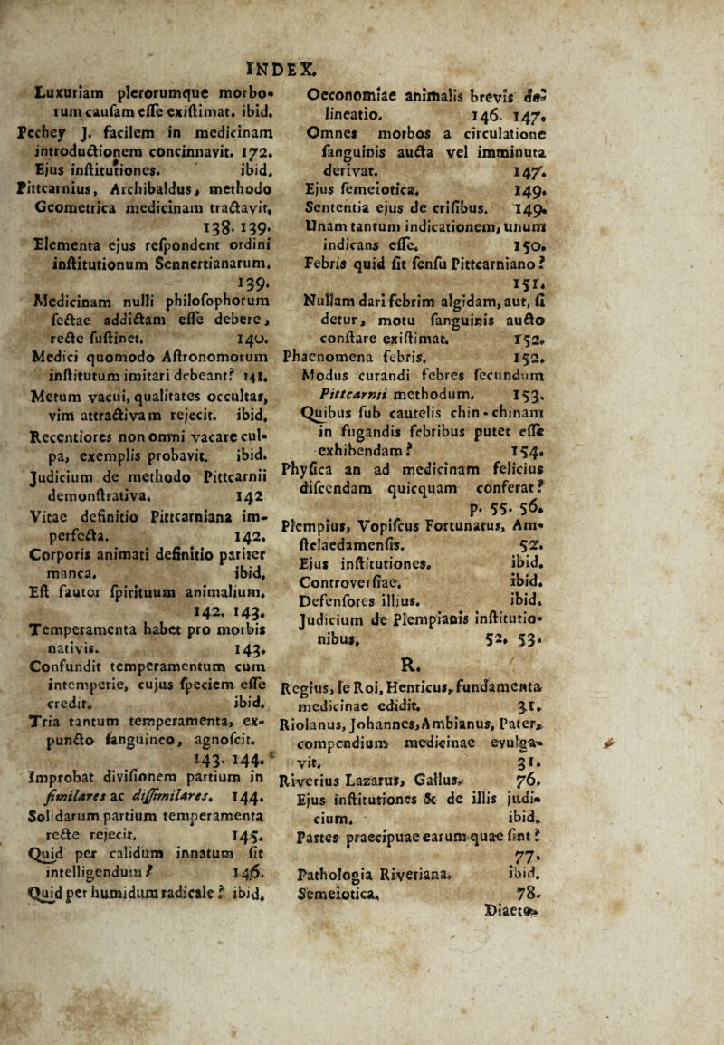 Luxuriam plerorumque morbo* rumcaufam efle exiftimat. ibici* Pcchey J. facilem in medicinam introductionem concinnavit. 172. Ejus inftitutiones. ibid, Pittcarnius, Archibaldus, methodo Geometrica medicinam tra&avit, 138* I39‘ Elementa ejus refpondent ordini inftitutionum Senncrtianarum. 139. Medicinam nulli philofophorum feCtae addiCtam efle debere, reCtc fuftinet. 140. Medici quomodo Aftronomorum inftitutum imitari debeant? 141. Metum vacui, qualitates occultas, vim attra&ivam rejecit, ibid, Recentiores non omni vacare cui* pa, exemplis probavit. ibid. Judicium de methodo Pittcarnii demonftrativa. 142 Vitae definitio Pittcarniana im- perfeCia. 142. Corporis animati definitio pariter manca. ibid, Eft fautor fpirituum animalium. 142. 143* Temperamenta habet pro morbis nativis. 143* Confundit temperamentum cum intemperie, cujos fpeciem efle credit* ibid. Tria tantum temperamenta, ex- punCto fanguineo, agnofeir. r43’ 144* Improbat divifionem partium in fimilares ac diflimilAres. 144. Solidarum partium temperamenta re Cie rejecit. 14 5* Quid per calidum innatum (it intelligendum t 1-4.6. Quid per humidum radicale l ibid. Oeconomiae animalis brevis de? lineatio. 146. 147, Omnes morbos a circulatione fanguinis auCta vel imminuta derivat. 147, Ejus femeiotica, 149, Sententia ejus de crifibus. 149, Unam tantum indicationem, unum indicans efle. 150. Febris quid fit fenfu Pittcarniano l I5r* Nullam dari febrim algidam, aut, (i detur, motu fanguinis au&o conflare exiftimat, T52* Phaenomena febris. 152, Modus curandi febres fecundum Pittcarnti methodum. 153. Quibus fub cautelis chin-chinam in fugandis febribus putet efle exhibendam * 154» Phyfica an ad medicinam felicius difccndam quicquam conferat f p. 55- 56» Pfcmpius, Vopifcus Fortunatus, Am* ftclaedamenfts, 5^* Ejus inftitutiones» ibid, Controverfiae. ibid, Defenfores illius, ibid» Judicium de Piempiaois inftitutio* nibu», 52* 53» R. < Regius, fe Roi, Henricus,. fundamenta medicinae edidit; 3^* Riolanus, Johannes,Ambianus, Pater* compendium medicinae evulga* vit, 31. Riverius LazaruS, Gallus»' 76» Ejus inftitutiones 5c dc illis jiidi» cium, ibid. Partes praecipuae earum quae Cmt l 71' Pathologia Riveriana, ibid. Semeiotica» 78* Diaeta