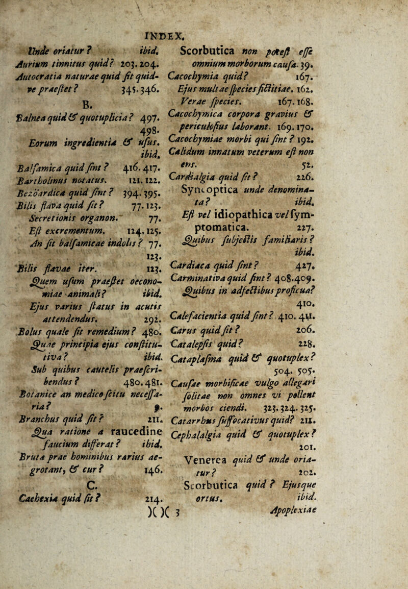 Unde oriatur ? ibid. Aurium tinnitur quid? 20$. 204. Autocratia naturae quid fit quid- ve prae fi et ? $45.346. ' ' B‘ B alne a quid (fi quot up lici a? 497. 498* Eorum ingrtdientia (fi ufus, ibid[, Balfamica quid fint ? 416.417. Bartholinus notatus. 121.122. Bezoardica quid fint ? $94, 395. Bilis flava quid fit ? 77.125, Secretionis organon. 77. £/? excrementum. 124,125, fit balfamicae indo It s? 77. «?• flavae iter. ii}. Quem ufum praeflet oecono¬ miae animali ? ibid. Ejus varius flatus in acutis attendendus, 292. Bolus quale fit remedium? 480. Quae principia ejus conflitu- tiva ? ibid. Sub quibus cautelis prae fer i- bendus? 480.481. Botanice an medico fcitu necejfa- ria? f. Branchus quid fit f 211. Qua ratione a raucedine faucium differat? ihid. Bruta prae hominibus rarius ae¬ grotant, (fi cur ? 146. c. Cachexia quid fit ? 214. XX 5 Scorbutica non pottefl ejfe omnium morborum caufa. 39. Cacocbymia quid? 167. Ejus multae flectes fiflitiae, 162. Verae fpecies. 167.168. Cacocbymica corpora gravius (fi periculofius laborant. 169.170. Cacochymiae morbi qui fint ? 192. Calidum innatum veterum efl non ens. 52. Cardialgia quid fit ? 226. Syncoptica unde denomina¬ ta ? ibid. Efl vel idiopathica zWfym- ptomatica. 227. Quibus fu hjefl is familiaris ? ibid. Cardiaca quid fint? 427. Carminativa quid fint? 408.409. Quibus in adfeflibusproficua? 410. Calefacientia quid fint? 410.41,1. Carus quid fit ? 206. Catalepfis quid? z*8. Cataplafma quid (f quotuplex? 504. 505. Caufae morbificae vulgo allegari folitae non omnes vi pollent morbos ciendi. $2$. $24.325. Catarrbusfujfocattvus quid? in. Cephalalgia quid (fi quotuplex? 201. Venerea quid (fi unde oria¬ tur? 202. Scorbutica quid ? Ejusque ortus, ibid. Apoplexiae