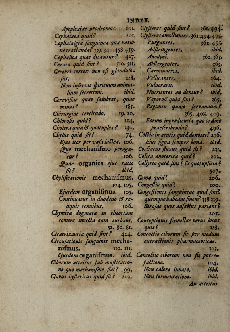 ApoplexUe prodromus. 202, Cephalaea quid? 201. Cephalalgia [anguinea qua ratio¬ ne traBanda? 339.340.458 459» Cephalica quae dica ntur ? 417. Cerata quid fint ? 510. 511. Cerebri cortex non efl glandulo- fus. u8. Afo» infervit jpirituum anima¬ lium [ecretioni, ibid. Cerevtfiae quae [alubreSy quae minus? 18 ?• Chirurgiae certitudo, 19. 20, Chlorofis quid? 214. Cholera quid & quotuplex? 230. Chylus quid fit? 74. jE/«/ *V<rr pervafialaBea. 106. INDEX, Clyfieres quid fint? 361,494* Cly fieres emollientes, 361.494.495. Purgantes, 3 62 f 495. Adfir ingentes, ibid, Anodyni. 362.363. Ab fi er gentes, 363. Carminat ivi. ibid, Vellicantes. 364. Vulnerarii ibid. Nutrientes an dentur? ibid. Vapor ofi quid fint? 365. Regimen quale fervandum ? 365. 408. 409. Rorum ingredientia quo ordine praeficribenda? 496. CoBio in acutis quid denotet? 276. Ejus figna femper bona. mechanifmo peraga- Coeliacus fluxus quid fit? 23 r* 106. Colica an&teriea quid\ 202. organica ejus ratio Collyria quid fint ? £t quotuplicia ? fit? ibid. 507. Chylificationis mcchanifmus. quid\ 206. 104.105. Congefiio quidl 200. Ejusdem organifmus. 105. Congtfiiones [Anguineae quid fint ? Continuatur in duodeno (fi re• quemque habeant finem1. 338439. tenuibus, 106. Serojae quos adfieRus parianti Cbymica dogmata in theoriam 207. temere invefta eam turbant. Conceptionis fcemellae verus locus 52. 80. 81. 128* Cicatrizantia quid fint ? 424. ConcoBio ciborum fit per modum Circulationis [anguinis mecha- cxtraBionis pharmacevticae. nifmus. 110. m. 103. fjusdem organifmus. ibid. ConcoBio ciborum non fit putre- Ciborum attritus [ub mafiicatio- [aBione, 104. w quo mechanifino fiat? 99. Mw calore innato. ibid. Clavus hyfiericus \quid fit ? 202. A70/z fermentatione. ibid. An attritus