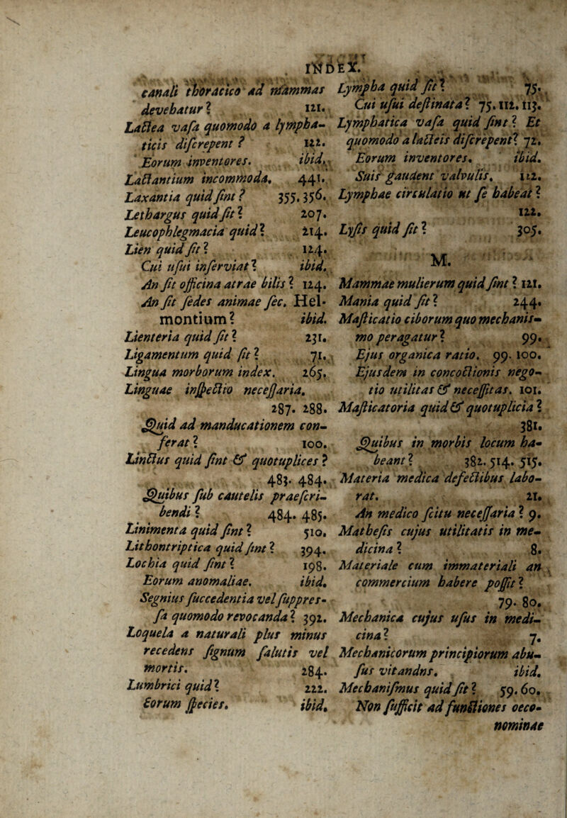 INDEX.' , ^ canaii thoracica ad nfammar Lympha quid fici. 75* devehatur ? m. 0» »M defiinata ? 75. m. nj. w/i quomodo a lympha- Lymphatica vafa quid fint ? £f difcrepent? itt. quomodoalaUcitdifcfepentX yi. Eorum inventores. ibid, iswww inventores. Ibid. LaRantium incommoda. 441.' Suis gaudent valvulis, m. Lymphae circulatio nt fe habeat ? iu. Ly// fit ? 305. M. Laxantia quid fint ? 35$, 356. Lethargus quid fit2. 207. Leucofhlegmacia quid ? 214 • Z/>/? fit ? 124. G« ttfui infer viat2 ibid. fit officina atrae bilis 2 124. Mammae mulierum quidfint ? 121. ^0 fit [edes animae fiec. Hei- Mania quid fit2 244. montium? *%£ Mafticatio ciborum quo mechanis- Lienteria quid fit2 231. mo peragatur2 99. Ligamentum quid fit2 71. , £/«/ organica ratio. 99. 100. Lingua morborum index. 265. Ejusdem in concoclionis nego- Linguae inffiettio necefjaria, 287. 288. a/ manducationem con¬ ferat ? 100. Idnttus quid fint & quotuplices ? 48$* 484* Quibus fub cautelis praefcri- bendi ? 484. 485. Linimenta quid fint2 510. Litbontriptica quid fmt2 394, Lochia quid fint2 198. Eorum anomaliae. ibid. Segnius fuccedentia velfuppres- tio utilitas & neceffitas. 101, Mafiicatoria quid & quot uplicia 2 381. Quibus in morbis locum ha- beant2 382. 514. 515. Materia medica defettibus labo¬ rat. 21. medico fi itu necefiaria ? 9. Matbefis cujus utilitatis in me¬ dicina 2 8. Materiale cum immateriali an commercium habere pofiit2 79« 80. fa quomodo revocanda2 392. Mechanica cujus ufus in medi- Loquela a naturali plus minus cina2 igj 7. recedens fitgnum falutis vel Mechanicorum principiorum abu- wortis. 284. fus vitandns. ibid\ Lumbrici quid2 222. Mecbanifmus quid fit2 59.60. Eorum fiecies. ibid. Non fufficit ad f'uniiion es oeco» nominat