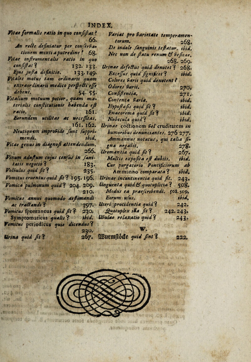 tndex, fittt formulis r4tio in quo conffiot ? Vxri<u pr0 tarieute ttmptramm 66. An rttte definiatur per conferfa» tionem mixti a putredine ? 68* Vitae infirumentahs ratio in quo . confifiat? 132. 133, Ejus jufia definitio» 13 5* 149* Vitales motus tam ordinarii quam extraordinarii medico perfyeth ejje debent. 54, 55. Vitalium motuum potior, quam ma¬ terialis confiitutionis habenda efi ratio. 161. Eorundem utilitas ac nec effit as. 161* 162. Neutiquttn improvide funt fiuppri- mendi. ibid» Vitae genus in dtagnofi attendendum. 266. Urornan tia quid fit ? Vinum adufium cujus cenfus in fani- tatis negotio? 183, Volvulus quid fit ? 235. Vomitus cruentus quid fitl 195*196. Vomica pulmonum quid? 204. 209» ; 210. Vomitus annui quomodo aefiimandi ac traffandi ? 397. Uteri procidentia quid'* Vomitus fpontaneus fit ? 230* Quotuplex iUa fit ? Symptomaticus qualis * ibid. UBulae relaxatio quid ? Vomitus periodicus dicendus? 230 Kr/04 //? 268. /)* j«4W<r /anguinis te flatur, ibid» AVc »0» fiatu renum & Seficae» 268* 269. Urinae defe&iis quid denotet ? 268* Excejfus quid fignificet ? Colores Sarit quid denotent ? Odores Sarii» 2/0* Confifi entia» 271* Contenta Sarta. ibid. Hypofiafis quid fit ? ibid» Enaeorema quid fit ? ibid. Nubecula quid? ibid» Urinae co&ionem cruditatem 1« humoribus denunciantes, 276 277. Amm annus notatus t qui talia fi» gna negaSit» 267. Multis expofita efi dubiis» ibid» Cur purgatorio Pontificiorum ab Ammanno comparata? ibid# Urinae incontinentia quid fit. 243* Unguenta quid & quotupltcia ? 508* Modus ea praefcrtbendi. fo$. 509* Eorum ufus. ibid, 242. 242.245* 243* 267. $3urmfI6cfe fint ? 222,