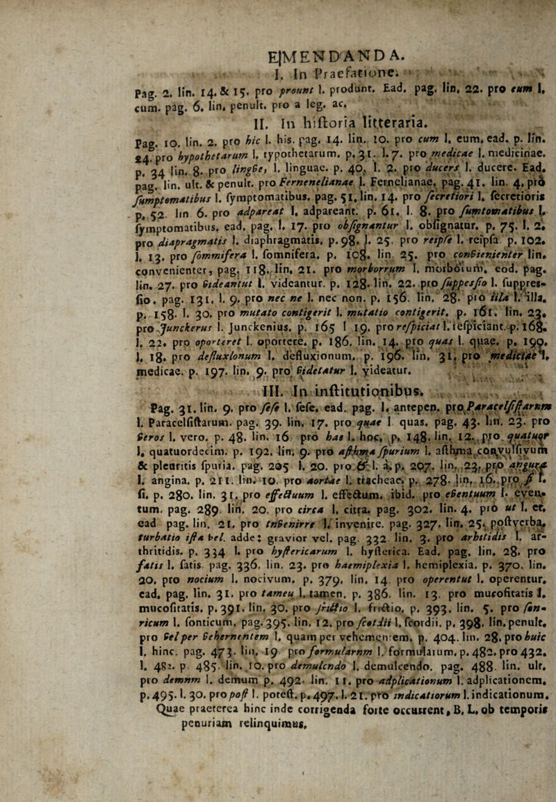 E|MEN DANDA. I. In Praefatit>n:e; Pag. 2. Hn. 14. & 15. pro prount 1. produnt. Ead, pag, lin, 22. pro eum I, cum. pag, 6. lin, penult. pro a Ieg. ac, II. In hiftoria litteraria. Pag. 10. lin. 2. pro hic 1. his. pag. 14. lin. io. pro cum I, cum, ead. p. Ifn. £4. pro 'hypothecarum 1. typothetarum, p. 31. I.7. pro medicae 1. medicinae, p. 34 lin, 8* Pro ^ linguae, p. 40, I. 2* pro ducers 1. ducere. Ead. pag. lin. ult. 5c penult. pro Fernenclianac 1. Fernetianae. pag. 41. lin, 4, prb fumptomattbus I. fymptomatibus. pag. 51, lin, 14. pro fecretiori 1. fecretiori* p, 52 lin 6. pro adpareat I, adpareant. p. 61. 1. 8. pro fumtomatibus l. fymptomatibus. ead. pag. !, 17. pro obflgnantur 1. obfignatur. p. 75. I. 2* pro diapragmatis 1. diaphragmatis, P.98.J. 25. pro reipCe 1. reipfa p. 102. j# ig, pro fommifera I. fomnifera, p, icg. lin 25. pro conVienienter lin. convenienter, pag. 118. lin. 21. pro morborrum I. morborum, eod. pag. lin. 27. pro Videantut l. videantur, p. 128* lin» 22. pro fuppesflo 1. fuppres- (10, pag. 131, 1. 9. pro nec ne 1. nec non. p. 156. lin/ 28* p«o iild I. 'illa, p. 158- I. 30. pro mutato contigerit 1. mutatio contigerit. p. 161. lin, 22. pro Junckerus I. Junckenius. p. 165 1 19, pro refpiciat l.iefplciant.-p. l6g. I, 22. pro oporteret 1, oportere, p. 186. lin, 14. pro quas 1. qiiae, p, 199» )• 18* Pro defluxionum I. defluxionum, p. 196. uri. 3 i. pro mediciue\ medicae, p. 197. lin, 9. pro Videtatur 1. yideatur. a , III. In inftitutionibus. Pag. 31. lin. 9. pro /e/e l, fele. ead. pag. I. antepep. pioflaracel/iflarnm 1. Paracelfiftarum. pag. 39. lin, 17. pro quae 1 quas. pag. 43. lin. 23. pro Veros 1, vero, p. 48. lin. 16 pro hae I. hoc. p. 148. lin, 12. pro quater 1. quatuordecim. p. 192. lin, 9. pro aflfjma fpurium 1, afth/na copvulfiyum 6c pleuritis fpuria. pag. 205 h 20. pro{Sf;l. a, p. 207. lin. 23. pr;o I. angina, p. 211. lin. IO. pro aortae I. tracheae» p. 278- hn, l6.,pro fi i. fi. p. 280. lin. 31. pro effeftuum 1. efFe&um, ibid. pro eVentuum I. even¬ tum. pag. 289. lin. 20. pro circa I, citra, pag. 302, lin. 4. pio ut I, cf, ead pag. lin. 21. pro tnVenirre 1, invenire, pag. 327* l‘n* 25» poftverba^ turbatio tfta bel, adde: gravior vel. pag. 332 lin. 3. pro arhttidis 1. ar¬ thritidis. p. 354 I. pro hyflericarum 1. hyflerica. Ead. pag. lin, 28* Pr® fatis 1, fatis pag. 336. lin, 23. pro haemiplexia 1, hemiplexia. p. 370. lin. 20. pro nocium 1, nocivum, p, 379, lin, 14. pro operentut I, operentur, ead, pag. lin. 31. pro tameu1. tamen, p. 386. lin. 13. pro mucofitatis 1. naucofltatis, p. 391. lin. 30. pro jrt&to I. fridio. p, 393. lin. 5. pro /«»- ricum 1. fonticum. pag. 395. lin, 12. pro fcotdii l.fcordii, p, 398. lin, penult, pro Vel per Vehementem 1, quam pei vehementem. p. 404. hn. 28. pro huic I. hinc. pag. 47$. lin. 19- Pro fermutarnm 1. formularum, p. 482* pro 432, I. 4?2* p 485^hn. IO. pro demulcndo 1. demulcendo, pag. 488 lin. ult. pro demnm 1. demum p, 492- lin. ir. pro adplicationum 1. adplicationem. p.495.1. 30. pro poft 1. poteft. p.497,1. 2 l/ptb indic at torum 1. indicationum. Quae praeterea hinc inde corrigenda forte occurrent, B, L. ob tempori# penuriam relinquimus.