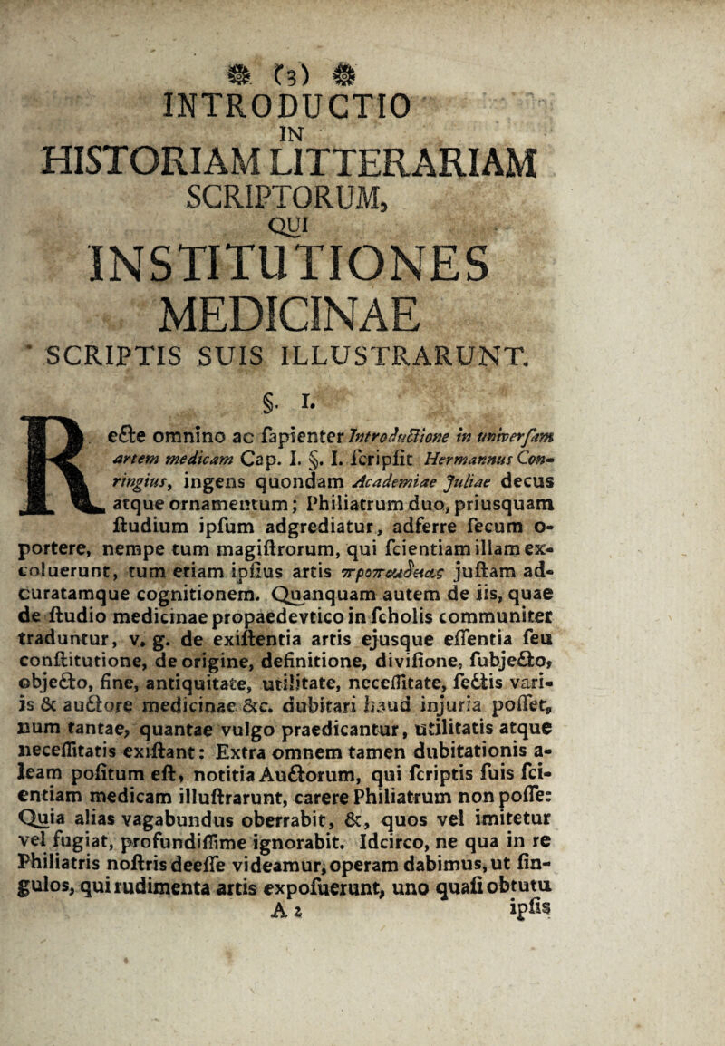 % t3) # INTRODUCTIO IN HISTORIAM LITTERARIAM SCRIPTORUM, QUI INSTITUTIONES MEDICINAE SCRIPTIS SUIS ILLUSTRARUNT. §. i. Refte omnino ac fapienter Intro duBione in univerfam artem medicam Cap. I. §. I. fcripflt Hermannus Con- ringiusy ingens quondam Academiae Juliae decus atque ornamentum; Philiatrum duo, priusquam Rudium ipfum adgrediatur, adferre fecum o- portere, nempe tum magiftrorum, qui fcientiam illam ex¬ coluerunt, tum etiam ipfius artis 7rpQ7rcu$etas juftam ad- curatamque cognitionem. Quanquam autem de iis, quae de ftudio medicinae propaedevtico in fcholis communiter traduntur, v* g. de exillentia artis ejusque effentia feu conftitutione, de origine, definitione, divifione, fubje&o, objefto, fine, antiquitate, utilitate, neceflitate, fedtis vari¬ is & au£tore medicinae &c. dubitari fe^ud injuria poffet* uum tantae, quantae vulgo praedicantur, utilitatis atque neceflitatis exiftant: Extra omnem tamen dubitationis a- leam pofitum eft» notitia Auftorum, qui fcriptis fuis fci¬ entiam medicam illuftrarunt, carere Philiatrum non pofle: Quia alias vagabundus oberrabit, &, quos vel imitetur vel fugiat, profundifiime ignorabit. Idcirco, ne qua in re Philiatris noftris deeffe videamur,operam dabimus, ut fin- gulos, qui rudimenta artis expofuerunt, uno quafi obtutu A z ipfe