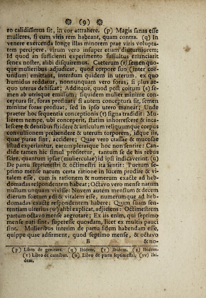 mulieres, fi cum viris rem habeant, quam contra, (q) In venere exercenda longe illas minorem prae viris volupta¬ tem percipere, virum vero infuper etiam diuturniorem; Id quod an lufficienti experimento fuiTuitus enunciarit fenex nofter, alibi difquiremus. Caeterum (r) femen quo¬ que mulieribus adjudicat, quod corpore fuo (inter coe¬ undum) emittant, interdum quidem in uterum, ex quo humidus reddatur, nonnunquam vero foras, fi plus ae¬ quo uterus dehifcat; Additque, quod poft coitum (s) fe¬ men ab utrisque emifium, fiquidem mulier minime con¬ ceptura fit, foras profluat; fi autem conceptura fit, femen minime foras profluat, fed in ipfo utero maneat; Unde praeter hocfequentia conceptionis (t) fignatradidit: Mu¬ lierem nempe, ubi conceperit, ftatim inhorrefcere &inca- lefcere & dentibus ftridere & articulum reliquumque corpus convulfionem prehendere 6c uterum torporem, idque iis, quae purae fint, accidere; Quae vero crafTae & mucofae iftud experiantur, earum plerasque hoc nonfentire: Can¬ dide tamen hic fimul profitetur, tantum fe de his rebus fcire, quantum ipfae (mulierculae) id ipfi indicaverint, (u) De partu feptimeftri St oftimefiri ita fentit: Puerum fe- ptimo menfe natum certa ratione in lucem prodire Sc vi¬ talem efie, cum is rationem 8c numerum exafte ad heb¬ domadas refpondentem habeat; Oflavo vero menfe natum nullum unquam vixifie: Novem autem menfium & decem dierum foetum edi Sc vitalem efie, numerumque ad heb¬ domadas exatle refpondentem habere; Quam fuam fen- tentiam ulterius (w) alibi explicat, adjiciens: Odtimefirem partumoftavomenfe aegrotare; Ex iis enim, qui feptimo menfe nati fint, fuperefie quosdam, licet ex multis pauci finr. Mulieribus interim de partu fidem habendam efie, quippe quae adfirment, quod feptimo menfe, 8c o£tavo B Scno- (p) Libro de genitura, (q) Ibidem, (r) Ibidem, (s) Ibidem, (t) Libro de carnibus, (u) Libro de partu feptimeftri. (vv) Ibi.