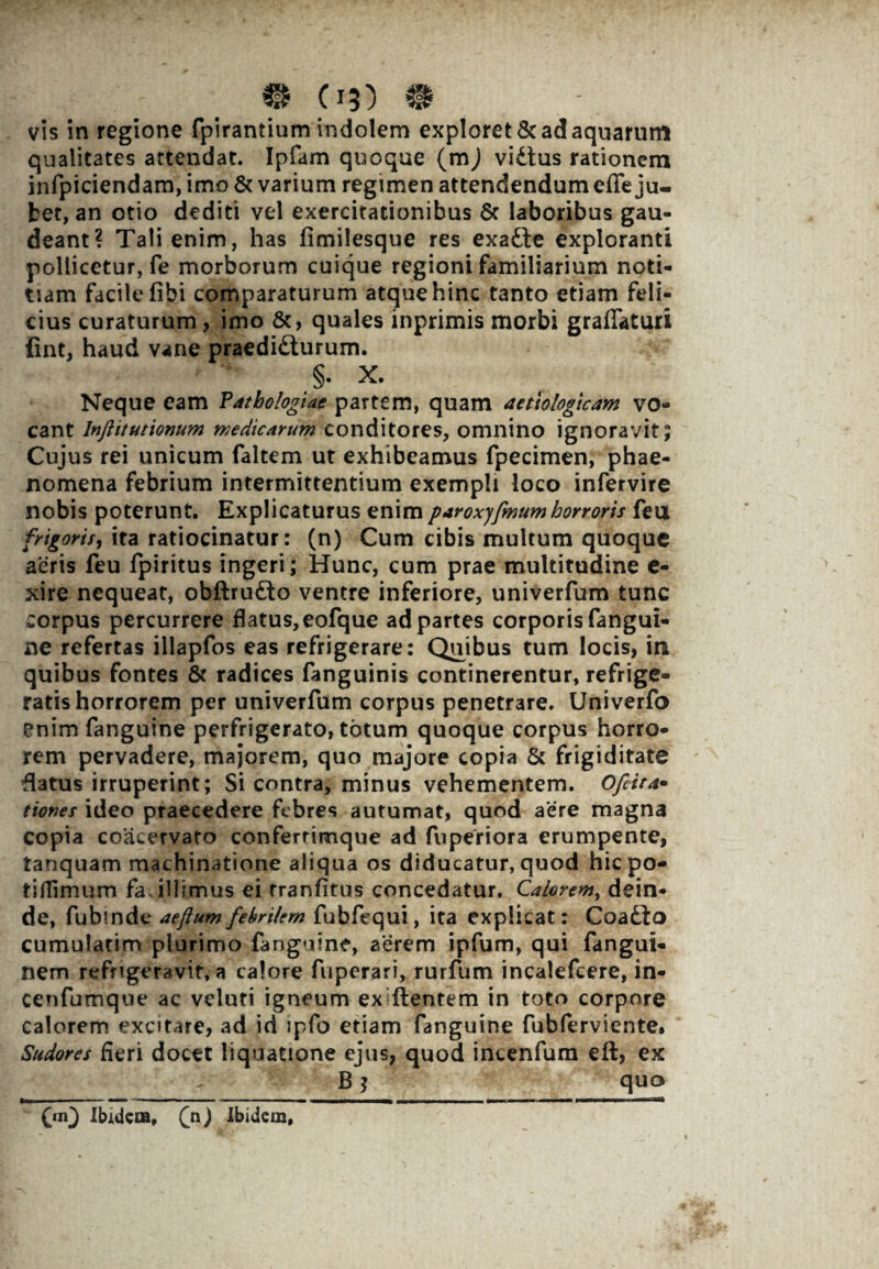 vis in regione fpirantium indolem exploret & ad aquarum qualitates attendat. Ipfam quoque (m) vidtus rationem infpiciendam, imo & varium regimen attendendum effe ju¬ bet, an otio dediti vel exercitationibus & laboribus gau¬ deant? Tali enim, has fimilesque res exafte exploranti pollicetur, fe morborum cuique regioni familiarium noti¬ tiam facile fibi comparaturum atque hinc tanto etiam feli¬ cius curaturum, imo &, quales inprimis morbi graflaturi fint, haud vane praedidturum. §. X. Neque eam Vathologiae partem, quam aetiologicam vo¬ cant lnftitutionum medicarum conditores, omnino ignoravit; Cujus rei unicum faltem ut exhibeamus fpecimen, phae¬ nomena febrium intermittentium exempli loco infervire nobis poterunt. Explicaturus enim paroxyfmumhorroris feu frigoris, ita ratiocinatur: (n) Cum cibis multum quoque aeris feu fpiritus ingeri; Hunc, cum prae multitudine e- xire nequeat, obftru&o ventre inferiore, univerfum tunc corpus percurrere flatus, eofque ad partes corporis fangui- ne refertas illapfos eas refrigerare: Qviibus tum locis, in quibus fontes & radices fanguinis continerentur, refrige¬ ratis horrorem per univerfum corpus penetrare. Univerfo enim fanguine perfrigerato, totum quoque corpus horro¬ rem pervadere, majorem, quo majore copia & frigiditate flatus irruperint; Si contra, minus vehementem. Ofcita- tiones ideo praecedere febres autumat, quod aere magna copia coacervato confertimque ad fuperiora erumpente, tanquam machinatione aliqua os diducatur, quod hicpo- tiflimum fa illlmus ei tranfitus concedatur. Calorem, dein¬ de, fubtnde aeftumfebrilem fubfequi, ita explicat: Coadto cumularim plurimo fanguine, aerem ipfum, qui fangui- nem refrigeravit, a calore fupcrari, rurfum incalefcere, in« cenfumque ac voluti igneum exfllentem in toto corpore calorem excitare, ad id ipfo etiam fanguine fubferviente* Sudores fieri docet liquatione ejus, quod incenfum eft, ex B * quo (m} Ibidem, (n) Xbidcm#