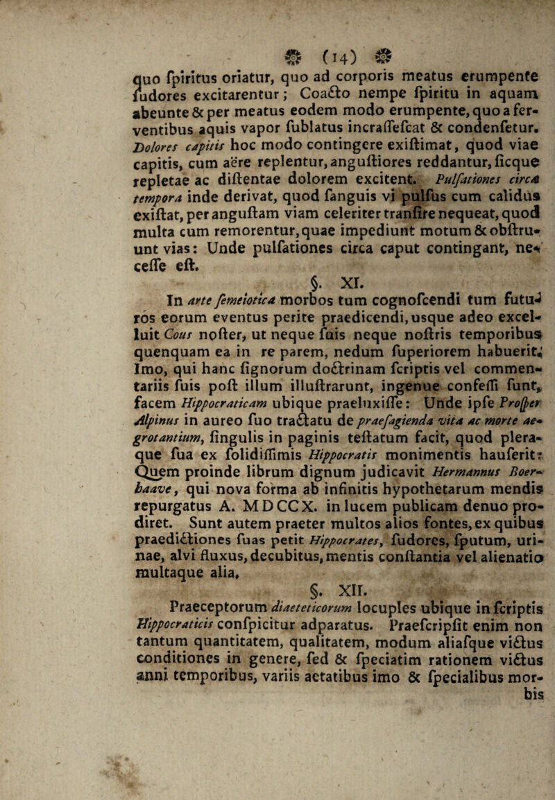 quo fpiritus oriatur, quo ad corporis meatus erumpente ludores excitarentur; CoaCto nempe fpiritu in aquam abeunte&per meatus eodem modo erumpente, quo a fer¬ ventibus aquis vapor fublatus incraffefcat & condenfetur. Dolores capitis hoc modo contingere exiftimat, quod viae capitis, cum aere replentur, anguftiores reddantur, ficque repletae ac diftentae dolorem excitent. Pulfationes circa tempora inde derivat, quod fanguis vi pulfus cum calidus exiftat,peranguftam viam celeriter tranfire nequeat, quod multa cum remorentur,quae impediunt motum & obftru- unt vias: Unde pulfationes circa caput contingant, ne«? cefle eft. §. XI. In arte femeiotica morbos tum cognofcendi tum futu^ ros eorum eventus perite praedicendi, usque adeo excel- luit Cous nofter, ut neque fuis neque noftris temporibus quenquam ea in re parem, nedum fuperiorem habuerit; Imo, qui hanc lignorum doCtrinam fcriptis vel commen¬ tariis fuis poft illum illuftrarunt, ingenue confeffi funt, facem Hippocraticam ubique praeliixifle: Unde ipfe Proftter Alpinus in aureo fuo traCtatu de praefagienda vita ac morte ae* grotantitm, lingulis in paginis teftatum facit, quod plera¬ que fua ex folidifiimis Hippocratis monimentis hauferit: Quem proinde librum dignum judicavit Hermannus Boer- baave, qui nova forma ab infinitis hypothetarum mendis repurgatus A. MDCCX. in lucem publicam denuo pro¬ diret. Sunt autem praeter multos alios fontes, ex quibus praedictiones fuas petit Hippocrates, fudores, fputum, uri¬ nae, alvi fluxus, decubitus, mentis conflantia vel alienatio multaque alia, §. XII. Praeceptorum diaeteticarum locuples ubique in fcriptis Hippocraticis confpicitur adparatus. Praefcripfit enim non tantum quantitatem, qualitatem, modum aliafque viCius conditiones in genere, fed & fpeciatim rationem viCtus anni temporibus, variis aetatibus imo & fpecialibus mor¬ bis