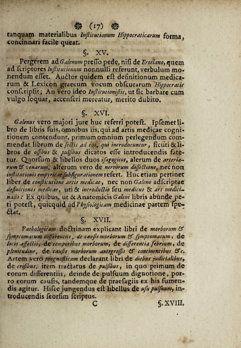 tanquam materialibus Inftitutionum Hippocraticarum forma concinnari facile queat, §. XV. Pergerem ad Galenum preflo pede, nifi de Erotiano, quem ad fcriptores Inftitutionum nonnulli referunt, verbulum mo¬ nendum eflet. Au£tor quidem eft definitionum medica¬ rum & Lexicon graecum vocum obfcurarum Hippocratis confcripfit; An vero ideo Inflitutioniftis, utfic barbare cum vulgo loquar, acccnferi mereatur, merito dubito. §. xvr. Galenus vero majori jure huc referri poteft. Ipfemetli¬ bro de libris fuis, omnibus iis, qui ad artis medicae cogni¬ tionem contendunt, primum omnium perlegendum com¬ mendat librum de feftis ad eos, qui introducuntur, ficutiSt li¬ bros de offibus & pulfbus dicatos efle introducendis fate¬ tur. Quorfum & libellos duos ifagogicos, alerum de arteria¬ rum & venarum, alterum vero de nervorum difiettione, nec non inftitutionis empyricaefubfigurationem refert. Huc etiam pertinet liber de conftiiutione artis medicae, nec non Galeno adfcriptae definitiones medicae, uti & introducito feu medicus & ars medici¬ nalis : Ex quibus, ut 6c Anatomicis Galeni libris abunde pe¬ ti poteft, quicquid a&?byftologicam medicinae partem fpe- £tat* §. XVII. Pathologicam do£tainam explicant libri de morborum & fyrnp tornatum differentiis, de c au fis morborum fymptomatum, de locis affedis, de temporibus morborum, de differentia febrium, de plenitudine, de c au fis morborum antegr effis & continentibus Artem vero prognofticam declarant libri de diebus judicialibus9 de crifibus. item tradtatus de pulfibus, in quo primum de eorum differentiis, deinde de pulfuum dignotione, por¬ ro eorum caufis, tandemque de praefagiis ex his Tumen¬ dis agitur. Hifce jungendus eft libellus de ufupulfuumy in¬ troducendis feorftm fcriptus. C §. XVIII»