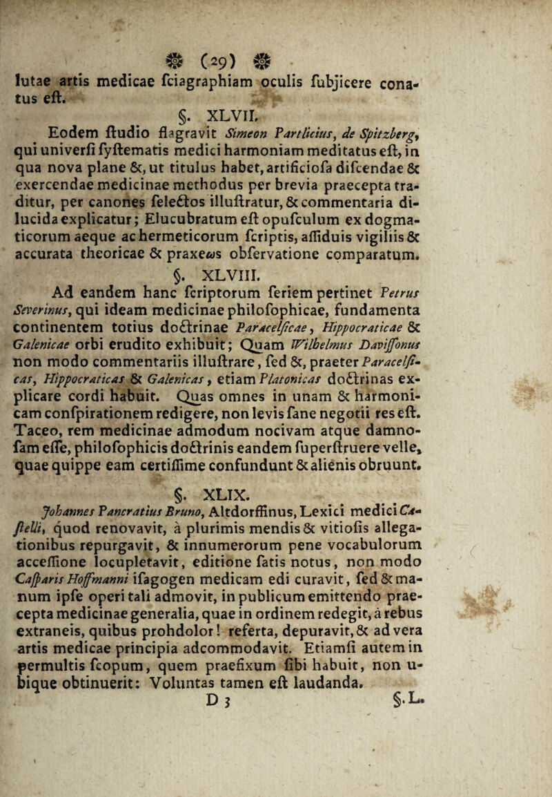 m C29) m • lutae artis medicae fciagraphiam oculis fubjicere cona¬ tus eft. §. XLVII, Eodem fludio flagravit Simeon Partlicius, de Spitzberg, qui univerfi fyftematis medici harmoniam meditatus eft, in qua nova plane &, ut titulus habet, artifkiofa difcendae 8c exercendae medicinae methodus perbrevia praecepta tra¬ ditur, per canones fele&os i!luftratur,& commentaria di¬ lucida explicatur; Elucubratum eft opufculum ex dogma¬ ticorum aeque achermeticorum fcriptis, afliduis vigiliis & accurata theoricae & praxe/ys obfervatione comparatum, §. XLVIII, Ad eandem hanc fcriptorum feriem pertinet Petrus Severim*, qui ideam medicinae philofophicae, fundamenta continentem totius do£trinae Paracelfcae, Hippocraticae &c Galenicae orbi erudito exhibuit; Quam Wtlbelmus Davi (fomes non modo commentariis illuftrare, fed praeter Paracelfi- cas, Hippocraticas & Galemcas, etiam Platonicas do£trinas ex¬ plicare cordi habuit. Quas omnes in unam & harmoni¬ cam confpirationem redigere, non levis fane negotii res eft. Taceo, rem medicinae admodum nocivam atque damno- fam efle, philofophicis doftrinis eandem fuperftruere velle» quae quippe eam certiflime confundunt & alienis obruunt. §. XLIX. Johames Pancrattus Pruno, Altdorffinus, Lexici medici CW- ftelli, quod renovavit, a plurimis mendis 5c vitiofis allega¬ tionibus repurgavit, & innumerorum pene vocabulorum acceflione locupletavit, editione fatis notus, non modo Cafparis Hoffmanni ifagogen medicam edi curavit, fed Ama¬ num ipfe operi tali admovit, in publicum emittendo prae¬ cepta medicinae generalia, quae in ordinem redegit, a rebus extraneis, quibus prohdolor! referta, depuravit,& ad vera artis medicae principia adcommodavit. Etiamii autem in permultis fcopum, quem praefixum fibi habuit, non u- bique obtinuerit: Voluntas tamen eft laudanda. D ? §•