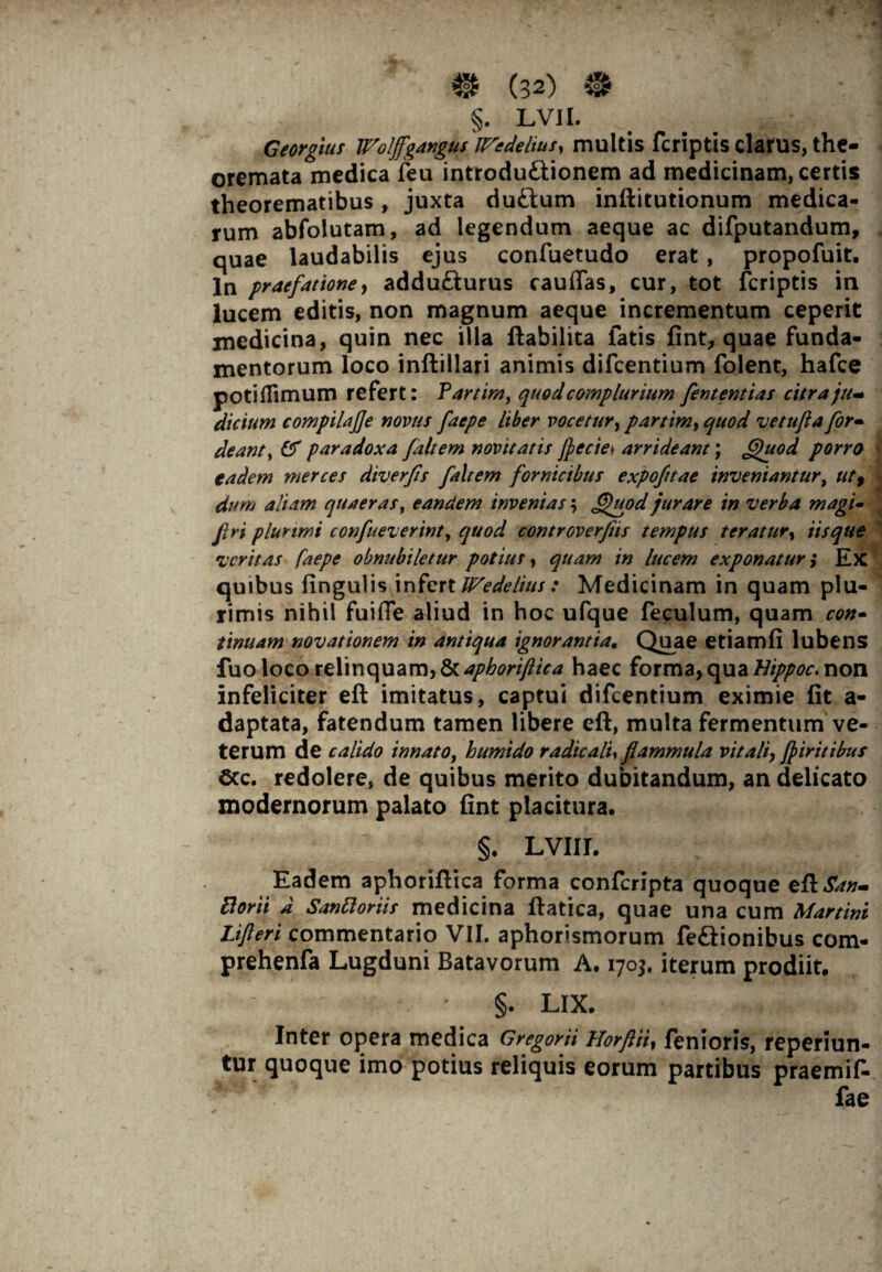 . ? §. LVII. jJ ‘ Georgius Woljfgangus 'iTedelius, multis fcriptis clarus, the¬ oremata medica feu introdu£lionem ad medicinam, certis theorematibus, juxta duftum inftitutionum medica¬ rum abfolutam, ad legendum aeque ac difputandum, quae laudabilis ejus confuetudo erat, propofuit. In praefatione, addu&urus caudas, cur, tot fcriptis in lucem editis, non magnum aeque incrementum ceperit medicina, quin nec illa ftabilita fatis fint, quae funda¬ mentorum loco inftillari animis difcentium folent, hafce potiflimum refert: Fartim, quod complurium fententias citra ju^ dicium compilajje novus faepe liber vocetur, partim, quod vetufla for- deanty & paradoxa fait em novitatis flecte* arrideant; fhtod porra eadem merces diverfts faltem fornicibus expofnae inveniantur, utf dum aliam quaeras, eandem invenias; ffuod jurare in verba magi- firi plurimi confueverint, quod controverfeis tempus teratur, iis que Z' erit as faepe obnubiletur potius, quam in lucem exponatur i Ex * M quibus lingulis infert Wedelius: Medicinam in quam plu¬ rimis nihil fuifle aliud in hoc ufque feculum, quam con¬ tinuam novationem in antiqua ignorantia« Quae etiamfi lubens fuo loco relinquam, & apboriftica haec forma,qua Hippoc. non infeliciter eft imitatus, captui difcentium eximie fit a- daptata, fatendum tamen libere eft, multa fermentum ve¬ terum de calido innato, humido radicalf flammula vitali, fliritibus &c. redolere, de quibus merito dubitandum, an delicato modernorum palato fint placitura. §. LVIII. Eadem aphoriftica forma confcripta quoque eft San~ florit A Sanftoriis medicina ftatica, quae una cum Martini Lifteri commentario VII. aphorismorum fe&ionibus com- prehenfa Lugduni Batavorum A. 1703. iterum prodiit. - §. LIX. Inter opera medica Gregorii Horfiii, fenioris, reperiun- tur quoque imo potius reliquis eorum partibus praemif- fae