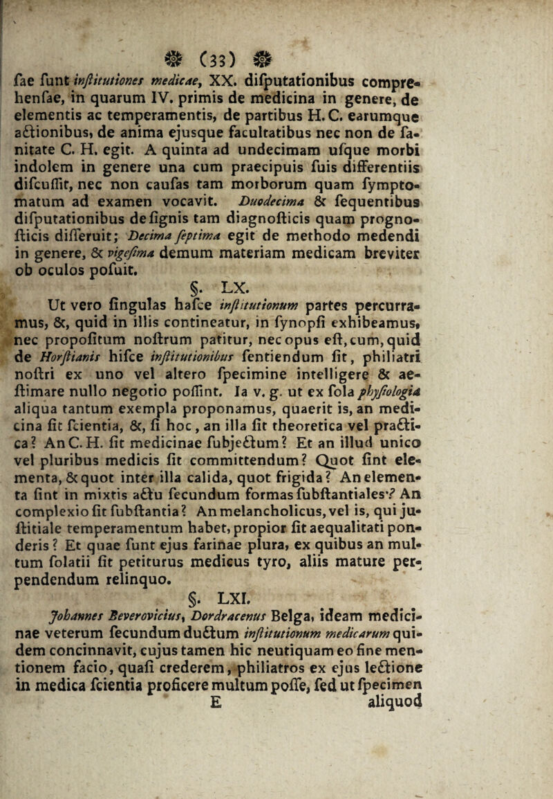 fae funt inftituttonec medicae, XX. difputationibus compre- henfae, in quarum IV. primis de medicina in genere, de elementis ac temperamentis, de partibus H. C. earumque a£tionibus, de anima ejusque facultatibus nec non de fa- nitate C. H. egit. A quinta ad undecimam ufque morbi indolem in genere una cum praecipuis fuis differentiis difcuflit, nec non caufas tam morborum quam fympto- matum ad examen vocavit. Duodecima & fequentibus difputationibus defignis tam diagnofticis quam progno- fticis differuit; Decima feptima egit de methodo medendi in genere, Sc vigefima demum materiam medicam breviter ob oculos pofuit. §. LX. Ut vero fingulas hafce infhtutionum partes percurra¬ mus, 8c, quid in illis contineatur, in fynopfi exhibeamus# nec propofitum noftrum patitur, nec opus eft, cum, quid de Horflianic hifce inftitutionibus fentiendum fit, philiatri noftri ex uno vel altero fpecimine intelligere & ae- ftimare nullo negotio poflint. Ia v. g. ut ex fola phyjiologia aliqua tantum exempla proponamus, quaerit is, an medi¬ cina fit fcientia, &, fi hoc, an illa fit theoretica vel pra£ti- ca? AnC. H. fit medicinae fubjeitum? Et an illud unico vel pluribus medicis fit committendum? Quot fint ele¬ menta, & quot inter illa calida, quot frigida? An elemen¬ ta fint in mixtis a£tu fecundum formas fubftantiales*? An complexio fit fubftantia ? An melancholicus, vel is, qui ju- ftitiale temperamentum habet, propior fit aequalitati pon¬ deris ? Et quae funt ejus farinae plura, ex quibus an mul¬ tum folatii fit petiturus medicus tyro, aliis mature per¬ pendendum relinquo. §. LXI. Jobamec Beverovicius% Dordracenus Belga, ideam medici¬ nae veterum fecundum duftum inftitutionum medicarum qui¬ dem concinnavit, cujus tamen hic neutiquam eo fine men¬ tionem facio, quafi crederem, philiatros ex ejus leftione in medica fcientia proficere multum poffe, fed ut fpecimen E aliquod