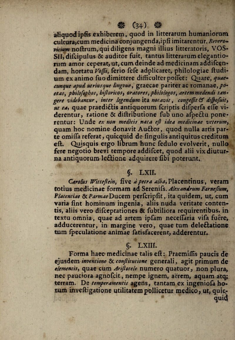 ‘ m C3 4 ) m aliquod ipfis exhiberem, quod in litterarum humaniorum cultura,cum medicina conjungenda,ipfi imitarentur. Bevero* vicium noftrum, qui diligens magni illius litteratoris, VOS- SlI,difcipulus 8c auditor fuit, tantus litterarum elegantio- rum amor ceperat, ut, cum deinde ad medicinam addifcen- dam, hortatu Vd(p$r ferio fefe adplicaret, philologiae ftudi- um ex animo fuo dimittere difficulter poflet: Quare, quae- cunque apud utriusque lingvue, graecae pariter ac romanae,/0- etaSy pbilofopbos, biftoricosf oratores,philologos, artem medendi tan¬ gere videbantur, inter legendum ita notavit, congeflit& dijpofuity ut ea*, quae praediftis antiquorum fcriptis difperfa effe vi¬ derentur, ratione & diftributione fub uno afpe£tu pone¬ rentur: Uilde ex non medicis nata eft idea medicinae veterum, quam hoc nomine donavit Auftor, quod nulla artis par¬ te omiffa referat, quicquid de lingulis antiquitus creditum eft. Quisquis ergo librum hunc fedulo evolverit, nullo fere negotio brevi tempore addifeet, quod alii vixdiuturr na antiquorum leOione adquirerefibi poterunt,. §. Lxn. Carolus Witteflein, five dpetra Placentinus, veram totius medicinae formam ad Serenifs. Alexandrum Farnefiumy Placentiae StParmaeDucem perfcriplit, ita quidem, ut, cum varia fint hominum ingenia, aliis nuda veritate conten¬ tis, aliis vero difeeptationes & fubtiiiora requirentibus, in textu omnia , quae ad artem ipfam neceflaria vifa fuere^ adducerentur, in margine vero, quae tum delegatione tum fpeculatione animae fatisfacerent, adderentur,. §. LXIIt. Forma haec medicinae talis eft: Praemiflis paucis de ejusdeminventione & conflit ut ione generali, agit primum de elementis, quae cum Ariftotele numero quatuor, non plura, nec pauciora agnofeit, nempe ignem, aerem, aquam atq; terram. De temperamentis agens, tantam ex ingeniofa ho- sum inveftigatione utilitatem pollicetur medico, ut, quic-