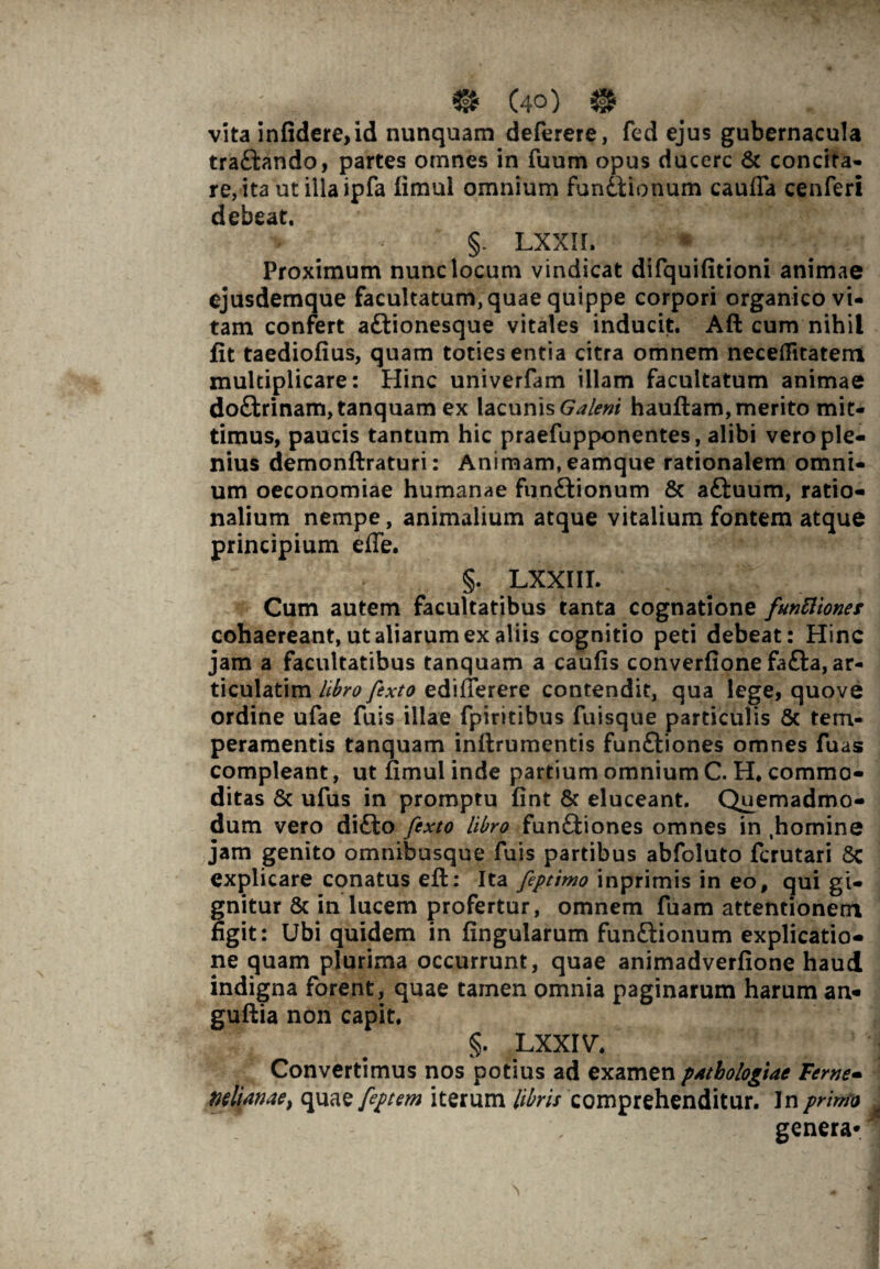 vita infidere,id nunquam deferere, fed ejus gubernacula tra&ando, partes omnes in fuum opus ducere & concita¬ re, ita ut illa ipfa fimul omnium functionum cauflfa cenferi debeat. §. LXXII. Proximum nunc locum vindicat difquifitioni animae ejusdemque facultatum, quae quippe corpori organico vi¬ tam confert a£tionesque vitales inducit. Afl: cum nihil fit taediofius, quam toties entia citra omnem neceflitatem multiplicare: Hinc univerfam illam facultatum animae doftrinam, tanquam ex lacunis Galeni hauftam, merito mit¬ timus, paucis tantum hic praefupponentes, alibi vero ple¬ nius demonftraturi: Animam, eamque rationalem omni¬ um oeconomiae humanae funftionum & aftuum, ratio¬ nalium nempe, animalium atque vitalium fontem atque principium e fle. §. LXXIII. Cum autem facultatibus tanta cognatione funttionet cohaereant, ut aliarum ex aliis cognitio peti debeat: Hinc jam a facultatibus tanquam a caufis converfione fa£ta, ar¬ ticularim libro fexto ediflerere contendit, qua lege, quove ordine ufae fuis illae fpiritibus fuisque particulis & tem¬ peramentis tanquam inftrumentis funftiones omnes fuas compleant, ut fimul inde partium omnium C. H. commo¬ ditas & ufus in promptu fint & eluceant. Quemadmo¬ dum vero di£to fexto libro funfliones omnes in .homine jam genito omnibusque fuis partibus abfoluto ferutari 8c explicare conatus eft: Ita feptimo inprimis in eo, qui gi¬ gnitur & in lucem profertur, omnem fuam attentionem figit: Ubi quidem in fingularum fun&ionum explicatio¬ ne quam plurima occurrunt, quae animadverfione haud indigna forent, quae tamen omnia paginarum harum an* guftia non capit, §. LXXIV, Convertimus nos potius ad examen pAthologiae Terne- mlianae) quae feptem iterum ///w comprehenditur. In primo * , genera*