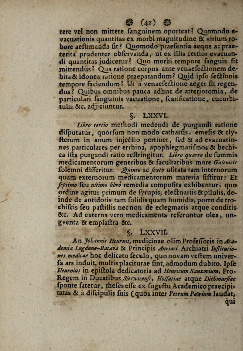 ® C42') €£ tere vel non mittere fanguinem oporteat? Quomodo e» vacuationis quantitas ex morbi magnitudine & virium ro¬ bore aeftimanda fit? Quomodo praefentia aeque ac prae* terita prudenter obfervanda, ut ex illis certior evacuan¬ di quantitas judicetur? Quo morbi tempore fanguis fit mittendus? Qua ratione corpus ante venaefe£lionem de¬ bita & idonea ratione praeparandum ? Quid ipfo fe£tfonis tempore faciendum? Ut a venaefe£tione aeger fitregea- dus? Quibus omnibus pauca adhuc de arteriotomia, de particulari fanguinis vacuatione, fcarificatiorxe, cucurbi¬ tulis &c« adjiciuntur. §. LXXVL Libro tertio methodi medendi de purgandi ratione difputatur, quorfum non modo catharfis, emefis 6c cly- Herum in anum injedtio pertinet, fed 6t ad evacuatio* nes particulares per errhina, apophlegmatifmos 6c bechi¬ ca ifta purgandi ratio reftringitur. Libro quarto de fummis medicamentorum generibus & facultatibus more Galenicis folemni difleritur. Quinto ac fexto ufitata tam internorum quam externorum medicamentorum materia fiftitur: Et feptimo feu ultimo libro remedia compofita exhibentur» qua ordine agitur primum de fyrupis, elefluariis & pilulis, de¬ inde de antidotis tam folidisquam humidis» porro detro- chifeis feu paftillis nec non de eclegmatis atque conditis &c. Ad externa vero medicamenta referuntur olea, un* gventa & emplaftra &c. §. LXXVIL An Joharmis Hcurnii, medicinae olim ProfefToris in Ala* demia Lugduno-Batava & Principis Annaei Archiatri Inftitutio- nes medicae hoc delicato feculo, quo novam veftem univer- fa ars induit, multis placiturae fint, admodum dubito. Ipfe Ueurnius in epiftola dedicatoria ad Henricum Ranzovium, Pro- Regem in Ducatibus Slesricenjl, Holfatiae atque Dithmarjiae fponte fatetur, thefes efle ex fugeftu Academico praecipi¬ tatas & a difcipulis fuis ( quos inter Petrum Parium laudat,