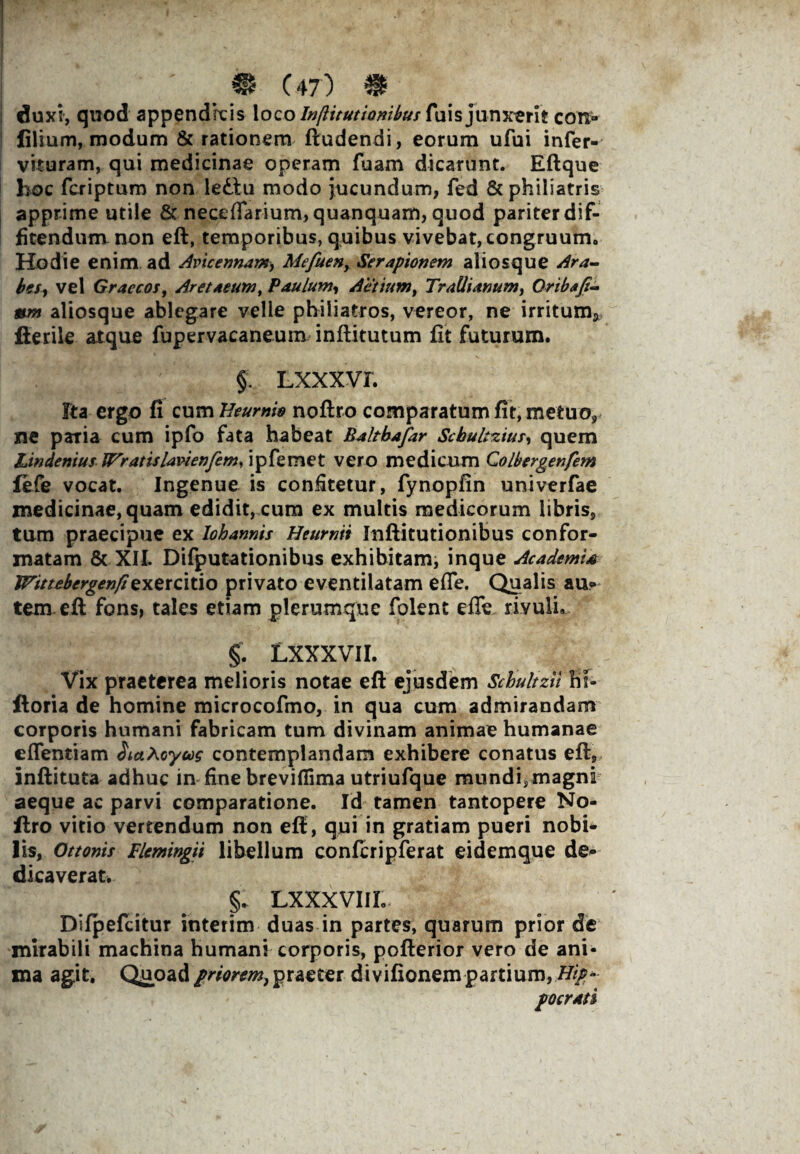 duxi, quod appendicis loco InfUtutionibus fui s junxerit con- filium, modum & rationem ftudendi, eorum ufui infer- vkuram, qui medicinae operam fuam dicarunt. Eftque hoc fcriptum non ledlu modo jucundum, fed &philiatris apprime utile & nece{farium,quanquam, quod pariter dif¬ fitendum non eft, temporibus, quibus vivebat, congruum. Hodie enim ad Avicennam, Mefuen, Serapionem aliosque Ara¬ bes, vel Graecos, Aretaeum, Paulum, Aelium, Trallianum, Oribafi- mm aliosque ablegare velle philiatros, vereor, ne irritum* fterile atque fupervacaneum inftitutum fit futurum. § Lxxxvr. Fta ergo fi cum Heurnw noftro comparatum fit, metuo, ne paria cum ipfo fata habeat Baltbafar Scbuhzius, quem Lin denius Wratislavienfem, ipfemet vero medicum Colbergenfem fefe vocat. Ingenue is confitetur, fynopfin univerfae medicinae, quam edidit, cum ex multis medicorum libris, tum praecipue ex lohannis Heurnii Inftitutionibus confor¬ matam & XII, Difputationibus exhibitam, inque Academi* TFittebergenfiexercitio privato eventilatam efTe. Qualis au? tem eft fons, tales etiam plerumque folent effe rivuli. §. LXXXVII. Vix praeterea melioris notae eft ejusdem Schultzii bi- ftoria de homine microcofmo, in qua cum admirandam corporis humani fabricam tum divinam animae humanae cflentiam SkaXoyoog contemplandam exhibere conatus eft, inftituta adhuc in fine breviflima utriufque mundi,magni aeque ac parvi comparatione. Id tamen tantopere No¬ ftro vitio vertendum non eft, qui in gratiam pueri nobi* Iis, Ottonis Tlemingii libellum confcripferat eidemque de¬ dicaverat. §, LXXXVIIL Difpefcitur interim duas in partes, quarum prior de mirabili machina humani corporis, pofterior vero de ani¬ ma agit. Quoad priorem, praeter divifionem partium, Hip*- po crati