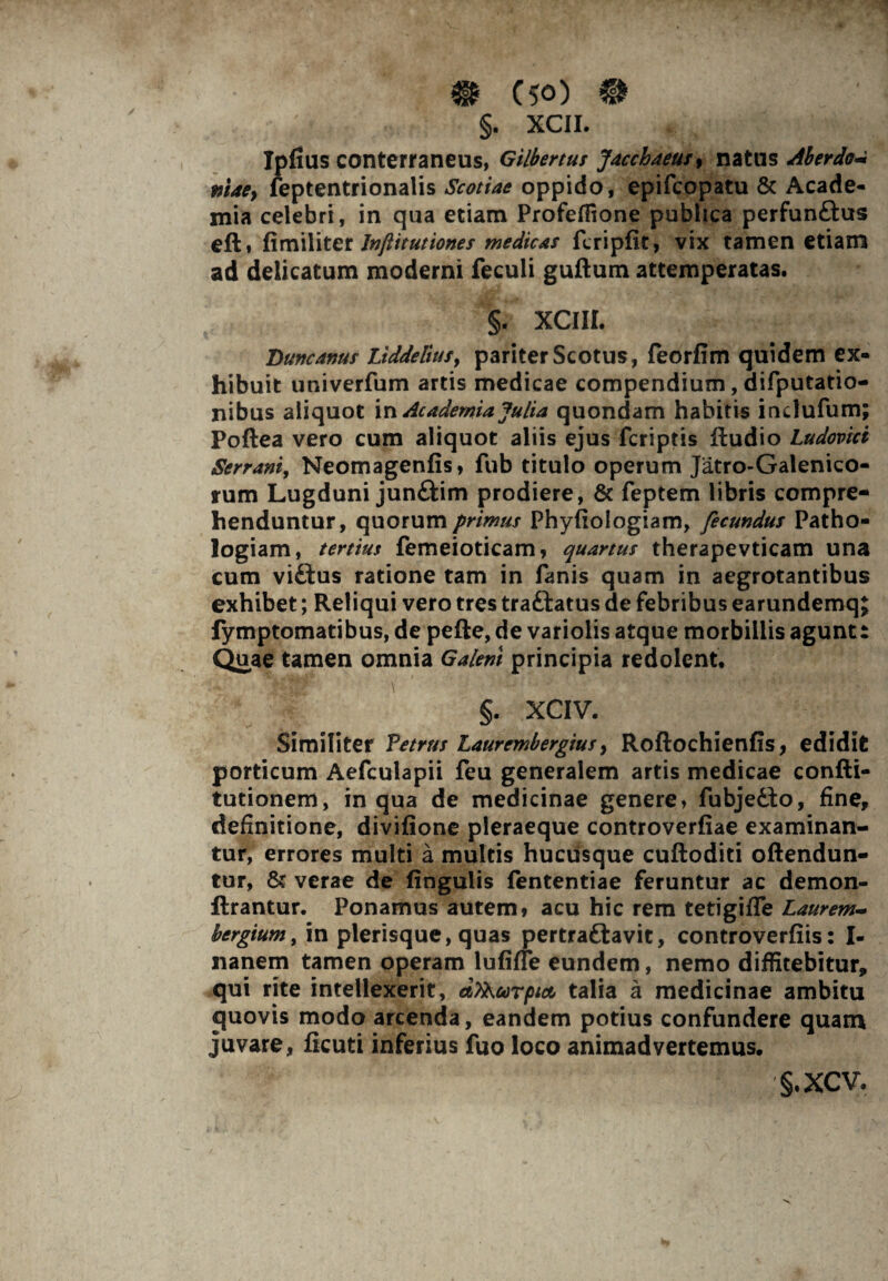 §. XCII. Ipfius conterraneus, Gilbertus Jacchaeus, natus Aberdo* mae} feptentrionalis Scotiae oppido, epifcopatu & Acade¬ mia celebri, in qua etiam Profeffione publica perfun&us eft» fimiliter Jnftitutiones medicas fcripfit, vix tamen etiam ad delicatum moderni feculi guftum attemperatas. §. XCIII. Duncanus Liddeliusy pariter Scotus, feorfim quidem ex¬ hibuit univerfum artis medicae compendium, difputatio- nibus aliquot in Academia Julia quondam habitis indufum; Poftea vero cum aliquot aliis ejus fcriptis (ludio Ludovici Serrani, Neomagenfis, fub titulo operum Jatro-Galenico- rum Lugduni junftim prodiere, & feptem libris compre¬ henduntur, quorum primus Phyfiologiam, fecundus Patho- logiam, tertius femeioticam, quartus therapevticam una cum vifltus ratione tam in fanis quam in aegrotantibus exhibet; Reliqui vero tres traftatus de febribus earundemq; fymptomatibus, de pefte, de variolis atque morbillis agunt: Quae tamen omnia Galeni principia redolent. §. XCIV. Similiter Petrus Laurcmbergius y Roftochienfis, edidit porticum Aefculapii feu generalem artis medicae confti- tutionem, in qua de medicinae genere, fubjedto, fine, definitione, divifione pleraeque controverfiae examinan¬ tur, errores multi a multis hucusque cuftoditi oftendun- tur, & verae de (xngulis fententiae feruntur ac demon- flrantur. Ponamus autem» acu hic rem tetigiffe Laurem~ bergium, in plerisque, quas pertraftavit, controverfiis: I- nanem tamen operam lufifle eundem, nemo diffitebitur, qui rite intellexerit, dSKcorptct talia a medicinae ambitu quovis modo arcenda, eandem potius confundere quam juvare, ficuti inferius fuo loco animadvertemus. §.XCV.