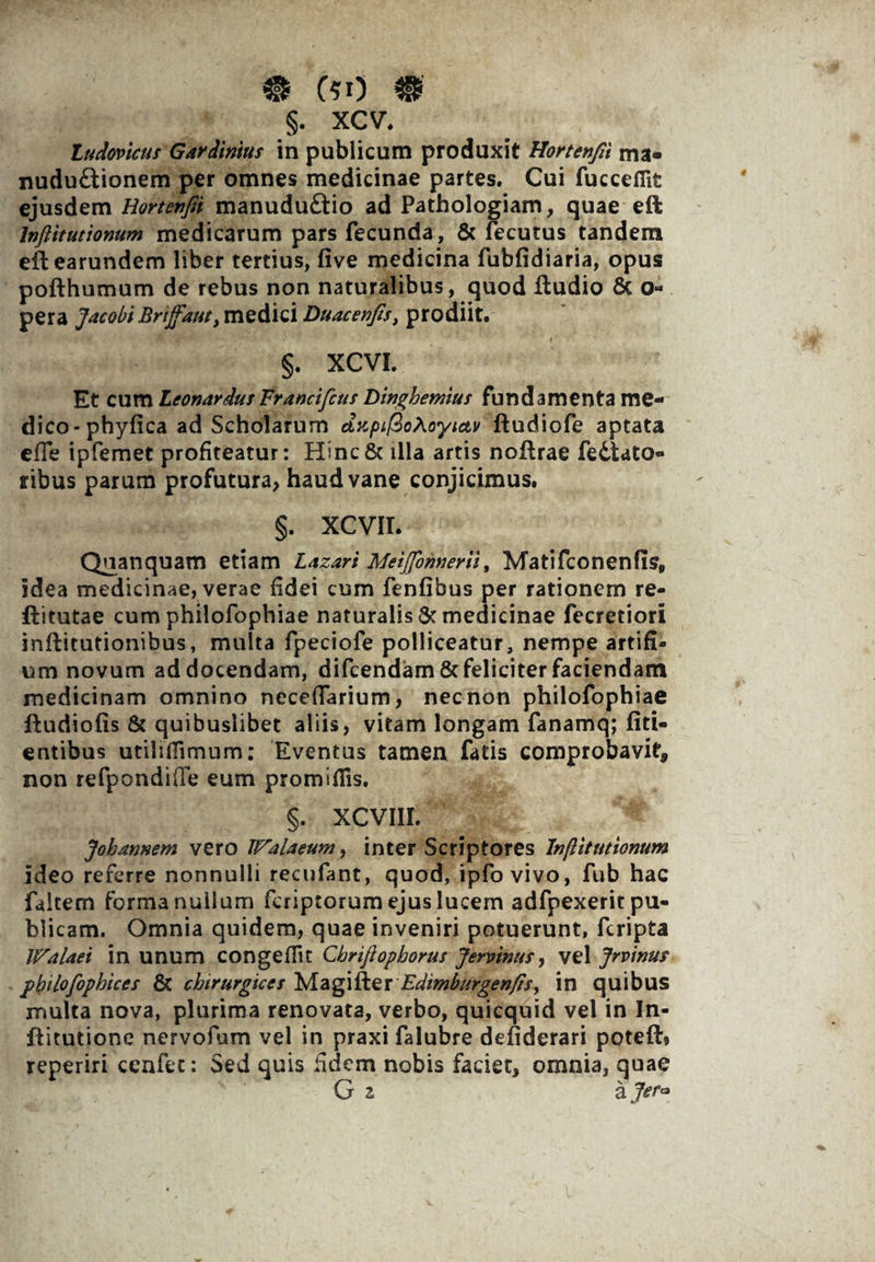 m c?o m §. xcv*. ludovicus Gardinius in publicum produxit Hortenfii ma« nudu&ionem per omnes medicinae partes. Cui fucceflit ejusdem Hortenfii manuduftio ad Pathologiam, quae eft Inftitutionum medicarum pars fecunda, & fecutus tandem eftearundem liber tertius, five medicina fubfidiaria, opus pofthumum de rebus non naturalibus, quod ftudio & o- pera Jacobi Brijfaut, medici Duacenfis, prodiit. §. XCVI. Et cum LeonariusFrancifcus Dinghernius fundamenta me¬ dico -phyfica ad Scholarum dzpifioAoyiciv ftudiofe aptata effe ipfemet profiteatur: Hinc& illa artis nofirae fediato- ribus parum profutura, haud vane conjicimus. §. XCVII. Quanquam etiam Lazari Meijfbnnerii, Matifconenfis* idea medicinae, verae fidei cum fenfibus per rationem re- Ritutae cum philofophiae naturalis & medicinae fecretiori inRitutionibus, multa fpeciofe polliceatur, nempe artifi- um novum addocendam, difcendam&feliciterfaciendam medicinam omnino neceffarium, necnon philofophiae Rudiofis & quibuslibet aliis, vitam longam fanamq; fid¬ entibus utili ili murn: Eventus tamen fatis comprobavit, non refpondifTe eum promifiis. ^ ^ ^ % §• XCVIII. Joharmem vero Walaeum, inter Scriptores Injlitutionum ideo referre nonnulli recufant, quod, ipfovivo, fub hac faitem forma nullum fcriptorum ejus lucem adfpexerit pu¬ blicam. Omnia quidem, quae inveniri potuerunt, fcripta Walaet in unum congefiir Cbriftophorus Jervinus^ vel Jrvinu? pipilofophices & chirurgices MagiRer Bdimburgenfisy in quibus multa nova, plurima renovata, verbo, quicquid vel in In- Ritutione nervofum vel in praxi falubre defiderari poteft? reperiri cenfet: Sed quis fidem nobis faciet, omnia, quae