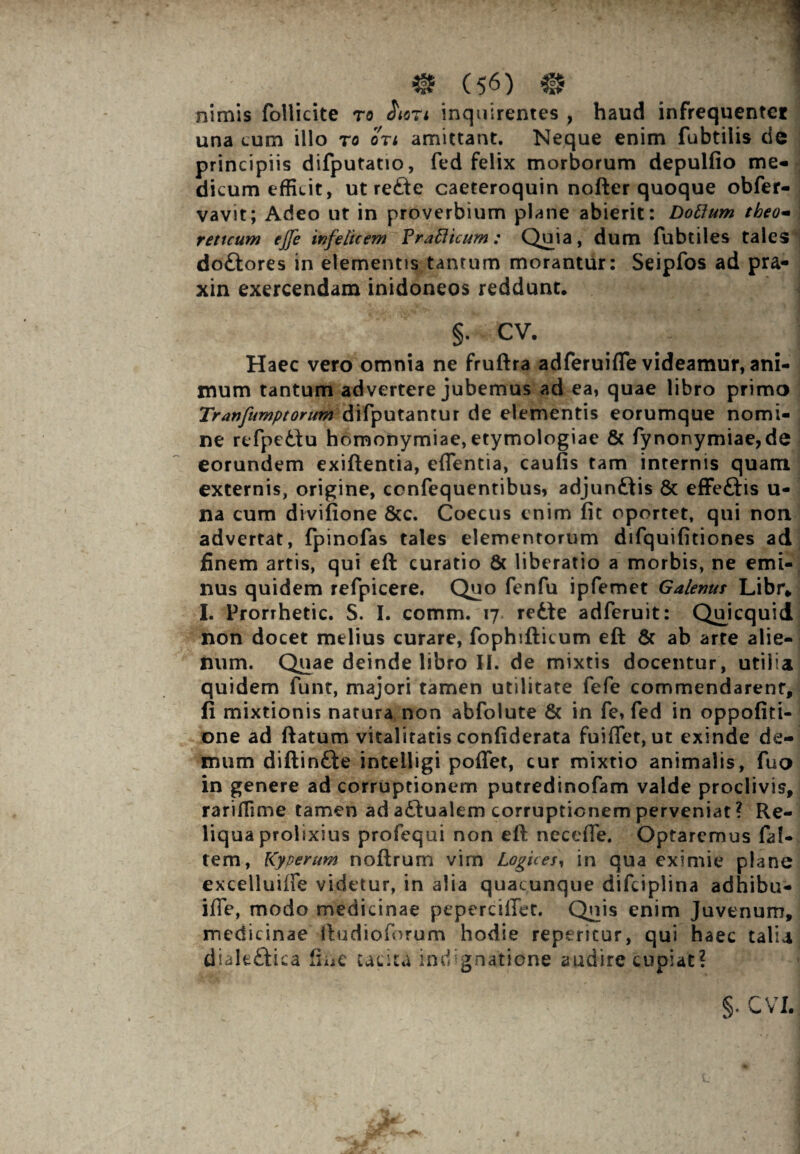 nimis follicite ro $1071 inquirentes , haud infrequenter una cum illo ro ori amittant. Neque enim fubtilis de principiis difputatio, fed felix morborum depulfio me¬ dicum efficit, ut rede caeteroquin nofterquoque obfer- vavit; Adeo ut in proverbium plane abierit: Doftum theo- reticum ejfe infelicem Prafticum: Quia, dum fubtiles tales dodores in elementis tantum morantur: Seipfos ad pra- xin exercendam inidoneos reddunt. §. CV. ^ ] Haec vero omnia ne fruftra adferuifle videamur, ani¬ mum tantum advertere jubemus ad ea, quae libro primo Tranfumptorum difputantur de elementis eorumque nomi¬ ne refpedu homonymiae, etymologiae & fynonymiae,de eorundem exiftentia, eflentia, caufis tam internis quam externis, origine, ccnfequentibus, adjundis & effedis u- na cum divifione &c. Coecus enim fit oportet, qui non advertat, fpinofas tales elementorum difquifitiones ad finem artis, qui eft curatio 6c liberatio a morbis, ne emi¬ nus quidem refpicere. Quo fenfu ipfemet Galenus Libr* I. Prorrhetic. S. I. comm. 17 rede adferuit: Qmcquid non docet melius curare, fophifticum eft & ab arte alie¬ num. Quae deinde libro II. de mixtis docentur , utilia quidem funt, majori tamen utilitate fefe commendarent, fi mixtionis natura non abfolute & in fe, fed in oppofiti- one ad ftatum vitalitatis confiderata fuiffet, ut exinde de¬ mum diftinde intelligi poffet, cur mixtio animalis, fuo in genere ad corruptionem putredinofam valde proclivis, rariffime tamen ad adualem corruptionem perveniat ? Re¬ liqua prolixius profequi non eft necefle. Optaremus fal- tem, Kyperum noftrum vim Logices, in qua eximie plane excelluifte videtur, in alia quacunque difciplina adhibu- ifte, modo medicinae pcperciilet. Quis enim Juvenum, medicinae ftudioforum hodie repentur, qui haec talU dialedica fine tacita indignatione audire cupiat? S' r\j r CYl. 1 r