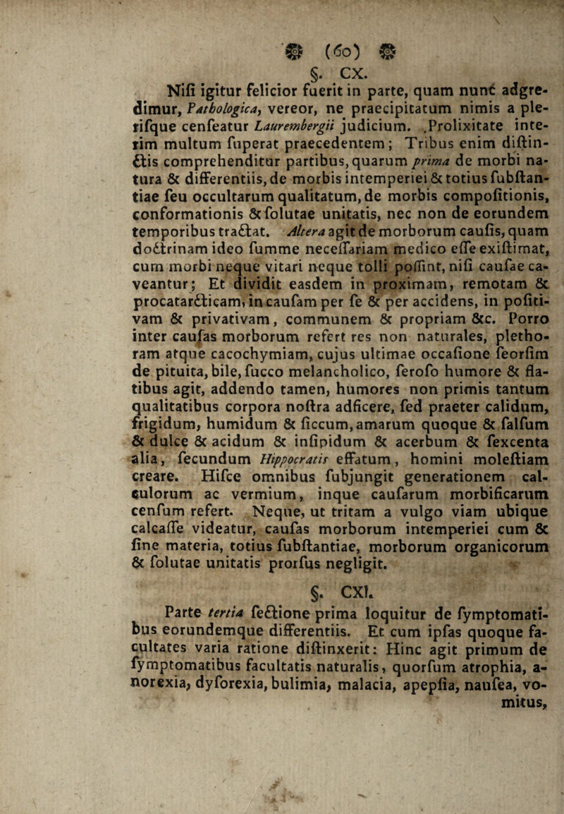 ■'© («o) « §. cx. Nifi igitur felicior fuerit in parte, quam nunc adgre- dimur, Fatbologica, vereor, ne praecipitatum nimis a ple- rifque cenfeatur Laurembergii judicium. .Prolixitate inte- rim multum fuperat praecedentem; Tribus enim diftin- ftis comprehenditur partibus, quarum prima de morbi na¬ tura & differentiis, de morbis intemperiei & totius fubftan- tiae feu occultarum qualitatum, de morbis compofitionis, conformationis 8cfolutae unitatis, nec non de eorundem temporibus traftat. Altera agit de morborum caufis, quam dodtrinam ideo fumme neceffariam medico efle exiftimat, cum morbi neque vitari neque tolli poflint, nifi caufae ca¬ veantur; Et dividit easdem in proximam, remotam 8c procatarfticam, incaufam per fe & per accidens, in pofiti- vam & privativam, communem & propriam &c. Porro inter caufas morborum refert res non naturales, pletho- ram atque cacochymiam, cujus ultimae occafione feorfim de pituita, bile, fucco melancholico, ferofo humore & fla¬ tibus agit, addendo tamen, humores non primis tantum qualitatibus corpora noftra adficere, fed praeter calidum, frigidum, humidum & ficcum, amarum quoque & falfum & dulce 8c acidum & infipidum & acerbum & fexcenta alia, fecundum Htppocratir effatum, homini moleftiam creare. Hifce omnibus fubjungit generationem cal¬ culorum ac vermium, inque caufarum morbificarum cenfum refert. Neque, ut tritam a vulgo viam ubique calcafle videatur, caufas morborum intemperiei cum 8c fine materia, totius fubftantiae, morborum organicorum & folutae unitatis prorfus negligit. §. CXh Parte tertia feftione prima loquitur de fymptomati- bus eorundemque differentiis. Et cum ipfas quoque fa¬ cultates varia ratione diftinxerit: Hinc agit primum de fymptomatibus facultatis naturalis, quorfum atrophia, a- norexia, dyforexia, bulimia, malacia, apepfia, naufea, vo¬ mitus,