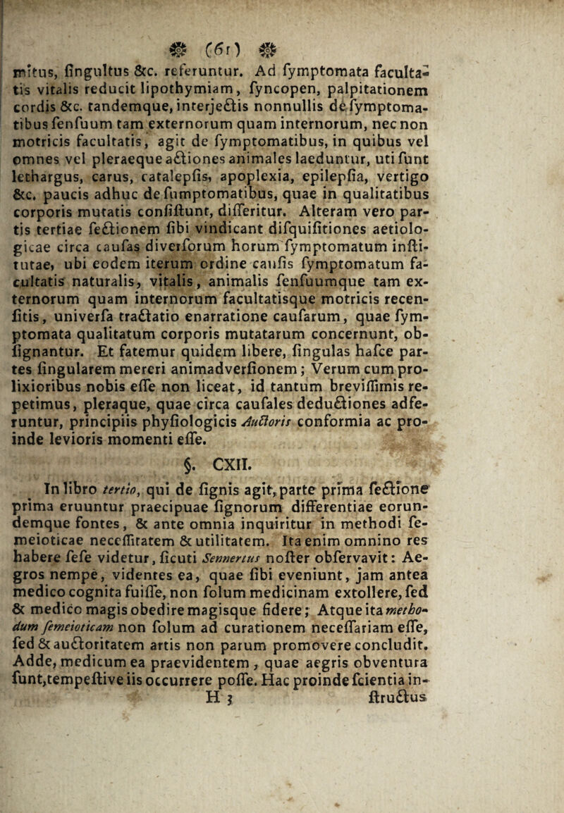 ® (6n # initus, fingultus &c. referuntur. Ad fymptomata faculta¬ tis vitalis reducit lipothymiam, fyncopen, palpitationem cordis &c. tandemque, interjeftis nonnullis defymptoma- tibus fenfuum tam externorum quam internorum, nec non motricis facultatis, agit de fymptomatibus, in quibus vel omnes vel pleraeque a£tiones animales laeduntur, utifunt lethargus, carus, catalepfis, apoplexia, epileplia, vertigo &c, paucis adhuc de fumptomatibus, quae in qualitatibus corporis mutatis confiftunt, differitur. Alteram vero par¬ tis tertiae fe&ionem libi vindicant difquilitiones aetiolo- gicae circa caufas diverforum horum fymptomatum infli- tutae» ubi eodem iterum ordine caulis fymptomatum fa¬ cultatis naturalis, vitalis, animalis fenfuumque tam ex¬ ternorum quam internorum facultatisque motricis recen- fitis, univerfa traftatio enarratione caufarum, quae fym¬ ptomata qualitatum corporis mutatarum concernunt, ob- fignantur. Et fatemur quidem libere, lingulas hafce par¬ tes lingularem mereri animadverlionem; Verum cum pro¬ lixioribus nobis elfe non liceat, id tantum breviflimis re¬ petimus, pleraque, quae circa caufales dedu£tiones adfe- runtur, principiis phyliologicis Auttoris conformia ac pro¬ inde levioris momenti effe. §. CXII. In libro tertio, qui de lignis agit, parte prima fefKone prima eruuntur praecipuae lignorum differentiae eorun- demque fontes, & ante omnia inquiritur in methodi fe- meioticae necelfitatem & utilitatem. Ita enim omnino res habere fefe videtur, licuti Semertus nofter obfervavit: Ae¬ gros nempe, videntes ea, quae libi eveniunt, jam antea medico cognita fu i fle, non folum medicinam extollere, fed 8c medico magis obedire magisque fidere; Atque ita metho¬ dum femeioticam non folum ad curationem necelfariam elfe, fed 6cau£loritatem artis non parum promovere concludit. Adde, medicum ea praevidentem, quae aegris obventura funt,tempeftive iis occurrere polfe. Hac proinde fcientia in- H ; ftruftus