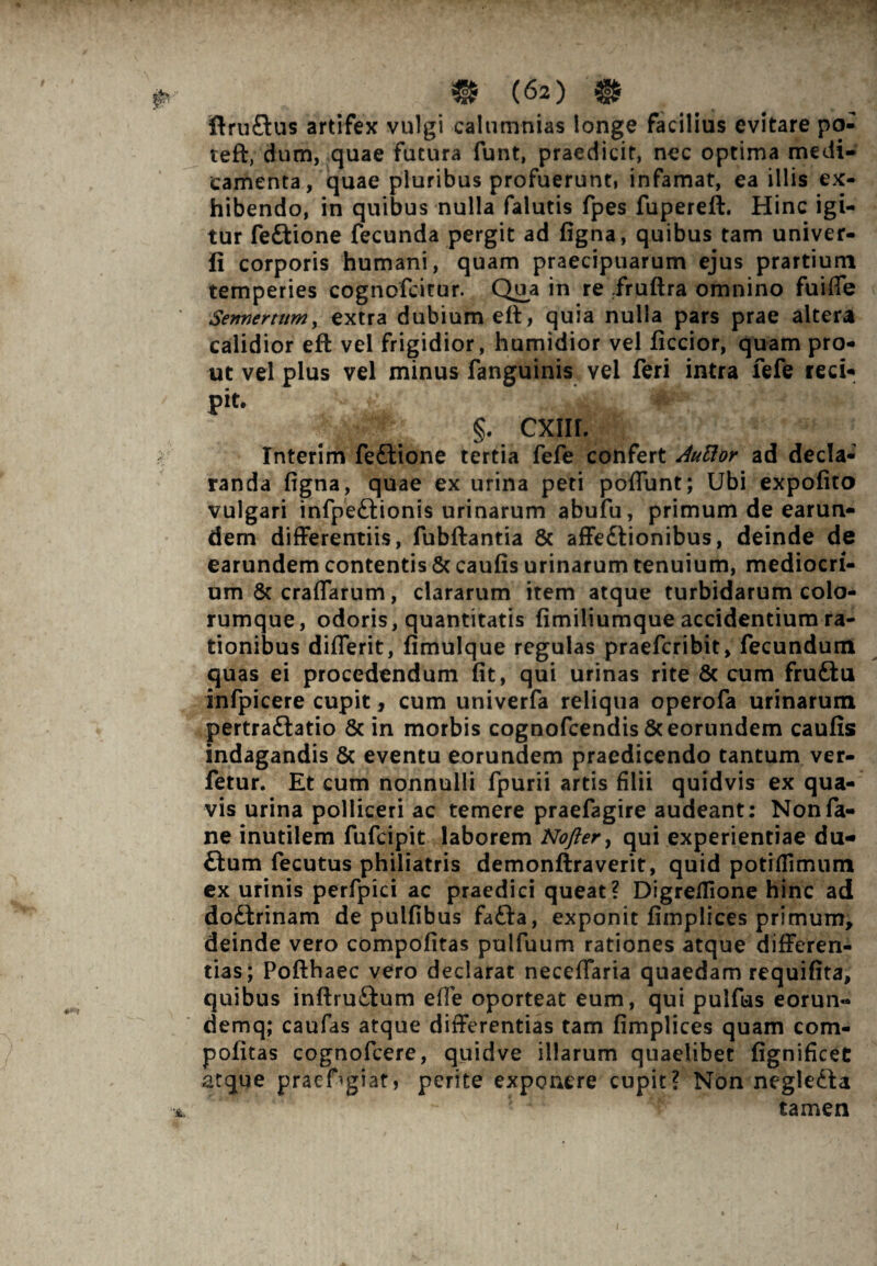 ftruftus artifex vulgi calumnias longe facilius evitare po- teft, dum, quae futura funt, praedicit, nec optima medi¬ camenta, quae pluribus profuerunt, infamat, ea illis ex¬ hibendo, in quibus nulla falutis fpes fupereft. Hinc igi¬ tur fe&ione fecunda pergit ad figna, quibus tam univer- ii corporis humani, quam praecipuarum ejus prartium temperies cognofcitur. Qua in re fruftra omnino fuifie Sennertttm, extra dubium eft, quia nulla pars prae altera calidior eft vel frigidior, humidior vel ficcior, quam pro¬ ut vel plus vel minus fanguinis vel feri intra fefe reci¬ pit. . , £ _ §. cxnr. Interim fe£tione tertia fefe confert Auftor ad decla¬ randa figna, quae ex urina peti poflunt; Ubi expofito vulgari infpe£lionis urinarum abufu, primum de earun- dem differentiis, fubftantia & affe£lionibus, deinde de earundem contentis Sc caufis urinarum tenuium, mediocri¬ um Sc craffarum, clararum item atque turbidarum colo¬ rumque, odoris, quantitatis fimiliumque accidentium ra¬ tionibus difierit, fimulque regulas praefcribit, fecundum quas ei procedendum fit, qui urinas rite & cum fruftu infpicere cupit, cum univerfa reliqua operofa urinarum pertraftatio 8c in morbis cognofcendis & eorundem caufis indagandis & eventu eorundem praedicendo tantum ver- fetur. Et cum nonnulli fpurii artis filii quidvis ex qua¬ vis urina polliceri ac temere praefagire audeant: Nonfa- ne inutilem fufcipit laborem Nofter, qui experientiae du- flum fecutus philiatris demonftraverit, quid potiffimum ex urinis perfpici ac praedici queat? Digreflione hinc ad do£trinam de pulfibus fa£ta, exponit fimplices primum, deinde vero compofitas pulfuum rationes atque differen¬ tias; Pofthaec vero declarat neceffaria quaedam requifita, quibus inftru&um efle oporteat eum, qui pulfas eorun- demq; caufas atque differentias tam fimplices quam com¬ pofitas cognofcere, quid ve illarum quaelibet fignificet atque praefugiat, perite exponere cupit? Non negledla tamen i