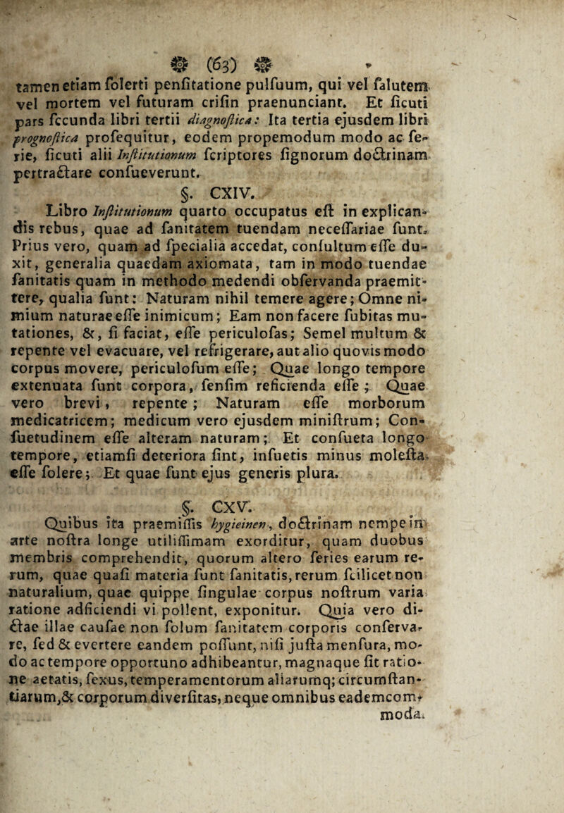 tamen etiam folerti penfitatione pulfuum, qui vel falutem vel mortem vel futuram crifin praenunciant. Et ficuti pars fecunda libri tertii di/ignoftica: Ita tertia ejusdem libri progncftic* profequitur, eodem propemodum modo ac fe» rie, ficuti alii Inftitutionum feriptores fignorum do£irinam pertra£lare confueverunt. §. CXIV. Libro Infiitutionum quarto occupatus eft in explican¬ dis rebus, quae ad fanitatem tuendam necelTariae funt* Prius vero, quam ad fpecialia accedat, confultum efie du~ xit, generalia quaedam axiomata , tam in modo tuendae fanitatis quam in methodo medendi obfervanda praemit¬ tere, qualia funt: Naturam nihil temere agere; Omne ni» mium naturae efie inimicum; Eam non facere fubitas mu» tationes, &, fi faciat, efie periculofas; Semel multum St¬ repente vel evacuare, vel refrigerare, aut alio quovis modo corpus movere, periculofum efie; Quae longo tempore extenuata funt corpora, fenfim reficienda efie ; Quae vero brevi, repente; Naturam efie morborum medicatricem; medicum vero ejusdem miniftrum; Con- fu e tu di nem efie alteram naturam; Et confueta longo tempore, etiamfi deteriora fint, infuetis minus moleftav efie folere; Et quae funt ejus generis plura, §. cxv: Quibus ita praemiflis hygieinen, doflrinam nempe Iip arte noftra longe utilifiimam exorditur, quam duobus membris comprehendit, quorum altero feries earum re¬ rum, quae quafi materia funt fanitatis,rerum fcilicetnon naturalium, quae quippe fingulae corpus noftrum varia ratione adficiendi vi pollent, exponitur. Quia vero di¬ ctae illae caufae non folum fanitatem corporis conferva.- re, fed & evertere eandem pofiunt, nifi jufta menfura, mo¬ do ac tempore opportuno adhibeantur, magnaque fit ratio¬ ne aetatis, fexus, temperamentorum a1iarumq;circumftan- tiarum,Sc corporum diverfitas,neque omnibus eademcom* moda,