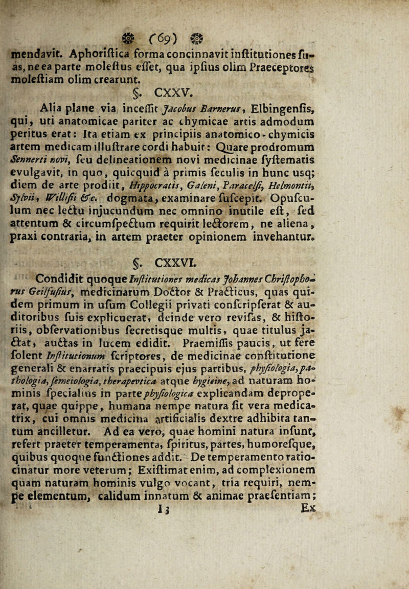 mendavit. Aphoriftica forma concinnavit inftitutionesfu- a$, ne ea parte moleftus eflet, qua ipfius oiim Praeceptores moleftiam olim crearunt. §. cxxv. Alia plane via inceflit Jacobus Barnerujy Elbingenfis, qui, uti anatomicae pariter ac chymicae artis admodum peritus erat: Ita etiam tx principiis anatomico-chymicis artem medicam llluftrare cordi habuir: Quare prodromum Sennerti novi, feu delineationem novi medicinae fyflematis evulgavit, in quo, quicquid a primis feculis in hunc usq; diem de arte prodiit, Hippocratis, Galeni, Baracelfiy Helmonth, Sybiii WtUifii &c. dogmata, examinare fufcepit. Opufcu- lum nec ledtu injucundum nec omnino inutile eft, fed attentum & circumfpedtum requirit ledlorem, ne aliena, praxi contraria, in artem praeter opinionem invehantur* CXXVL Condidit quoque Injtitutiones medicas Johannes Chrijlopbo~ rus Gei/fufiusy medicinarum Dodlor & Pradlicus, quas qui¬ dem primum in ufum Collegii privati confcripferat 8c au¬ ditoribus fuis explicuerat, deinde vero revifas, & hifto- riis, obfervationibus fecretisque multis, quae titulus ja- ftat, audias in lucem edidit. Praemiflis paucis, ut fere folent Inflitutionum fcriptores, de medicinae conflitutione generali & enarratis praecipuis ejus partibus, phyfio logia ,pa- thologiay femeiologia, therapevtica atque hygiemer ad naturam ho¬ minis fpecialius in phyfiologica explicandam deprope¬ rat, quae quippe, humana nempe natura fit vera medica- trix, cui omnis medicina artificialis dextre adhibita tan¬ tum ancilletur. Ad ea vero, quae homini natura infunty refert praeter temperamenta, fpiritus,partes, humorefque, quibus quoque fundliones addit. De temperamento ratio¬ cinatur more veterum; Exiftimat enim, ad complexionem quam naturam hominis vulgo vocant, tria requiri, nem¬ pe elementum, calidum innatum & animae praefentiam; 14 Ii Ex