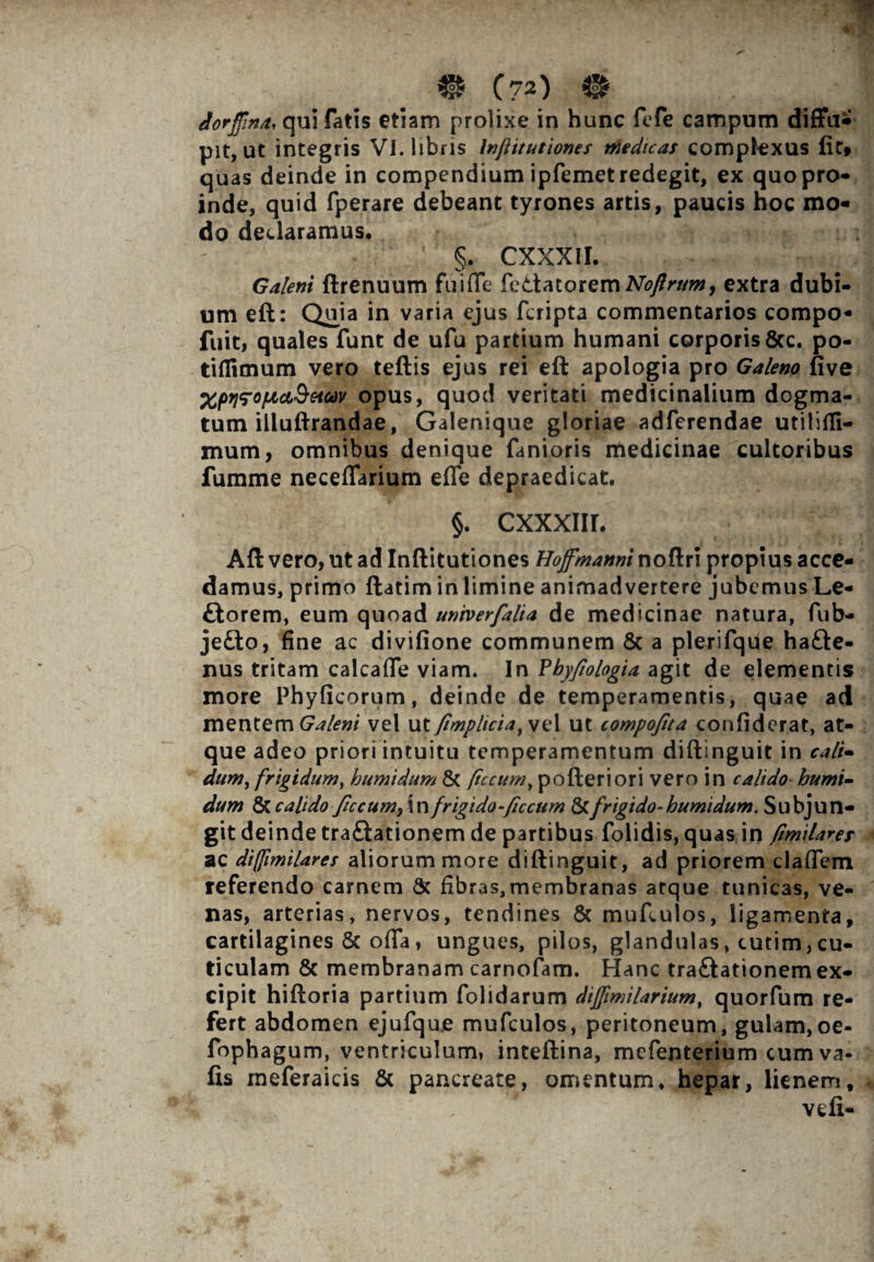 dorffma, qui fatis etiam prolixe in hunc ftTe campum diffui pit, ut integris VI. libris Inftitutionet medicat complexus lic» quas deinde in compendium ipfemet redegit, ex quo pro¬ inde, quid fperare debeant tyrones artis, paucis hoc mo¬ do declaramus, §. CXXXII. Galeni ftrenuum fu i fle fedatorem extra dubi¬ um eft: Quia in varia ejus fcripta commentarios compo- fuit, quales funt de ufu partium humani corporis 8cc. po- tiflimum vero teftis ejus rei eft apologia pro Galeno five XprifofjLct&Hfav opus, quod veritati medicinalium dogma¬ tum illuftrandae, Galenique gloriae adferendae utilifli- mum, omnibus denique fanioris medicinae cultoribus fumme neceflarium efle depraedicat. §. CXXXIIL Aft vero, ut ad Inftitutiones Hojfmanni noftri propius acce¬ damus, primo ftatim in limine animadvertere jubemus Le- £torem, eum quoad univerfalia de medicinae natura, fub- je&o, fine ac divifione communem & a plerifque ha&e- nus tritam calcafle viam. In Vbyfiologia agit de elementis more Phyficorum, deinde de temperamentis, quae ad mentem Galeni vel x\tfimpkciatvv\ ut compofita confiderat, at¬ que adeo priori intuitu temperamentum diftinguit in cali¬ dum, frigidum, humidum & ftccum, pofteriori vero in calido humi- dum & calido ficcumfWi frigido-ficcum Scfrigido-humidum. Subjun¬ git deinde traftationem de partibus folidis, quas in fimilaret ac diffimilares aliorum more diftinguit, ad priorem claflem referendo carnem Sc fibras,membranas atque tunicas, ve¬ nas, arterias, nervos, tendines & mufculos, ligamenta, cartilagines Sc ofla, ungues, pilos, glandulas, cutim,cu¬ ticulam & membranam carnofam. Hanc tra&ationem ex¬ cipit hiftoria partium folidarum diffimilarium, quorfum re¬ fert abdomen ejufque mufculos, peritoneum, gulam, oe- fophagum, ventriculum, inteftina, mefenterium cumva- fis raeferaicis & pancreate, omentum* hepar, lienem, veli-