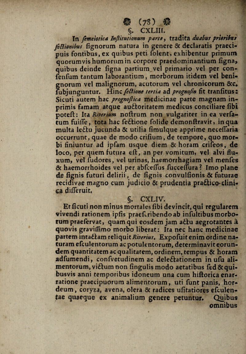 §. cxlih. In femeioticA Injlitutionum farte, tradita duabut prhribtti fcBiombus lignorum natura in genere Sc declaratis praeci- puis fontibus, ex quibus peti folent, exhibentur primum quorumvis humorum in corpore praedominantium figna* quibus deinde figna partium vel primario vel per con- fenfum tantum laborantium, morborum itidem vel beni- f;norum vel malignorum, acutorum vel chronicorum &c* abjunguntur. Hinc fettione tertia ad prognofin fit tranfitus: Sicuti autem hac prognoflica medicinae parte magnam in- primis famam atque auftoritatem medicus conciliare fibi poteft: Ita River tum noftrum non vulgariter in ea verfa- tum fuifle, tota hac feftione folide demonftravit, in qua multa le£tu jucunda & utilia fimulque apprime necefTaria occurrunt, quae de modo crifium, de tempore, quo mor- bi finiuntur ad ipfam usque diem & horam crifeos, de loco, per quem futura eft, an per vomitum, vel alvi flu¬ xum, vel fudores, vel urinas, haemorrhagiam vel menfes haemorrhoides vel per abfceflus fucceflura ? Imo plane de fignis futuri delirii, de lignis convulfionis & futurae recidivae magno cum judicio & prudentia pra&ico-elini* ca difleruit, §. CXLIV. Et ficuti non minus mortales fibi devincit, qui regularem vivendi rationem ipfis praeEribendoab infultibus morbo¬ rum praefervat, quam qui eosdem jam a£tu aegrotantes a quovis graviflimo morbo liberat: Ita nec hanc medicinae partem intadlam reliquit Riverius. Expofuit enim ordine na¬ turam efculentorum ac potulentorum, determinavit eorun- dem quantitatem ac qualitatem, ordinem, tempus & horam adfumendi, confvetudinem ac deleftationem in ufu ali¬ mentorum, viftum non lingulis modo aetatibus fed&qui¬ busvis anni temporibus idoneum una cum hiftorica enar¬ ratione praecipuorum alimentorum, uti funt panis, hor¬ deum, coryza, avena, olera & radices ufitatiores efculen- tae quaeque ex animalium genere petuntur. Quibus omnibus