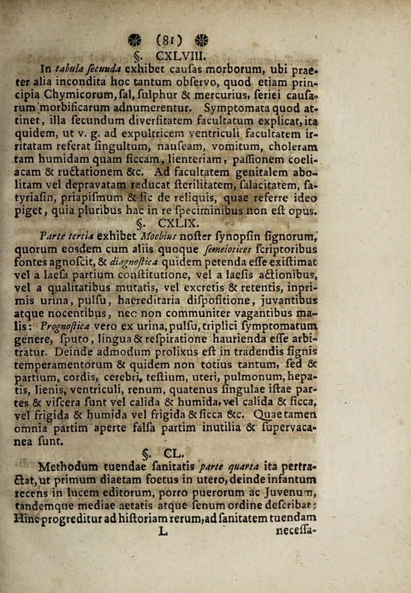 §. CXLVIII. In tabula fecunda exhibet caulas morborum, ubi prae¬ ter alia incondita hoc tantum obfervo, quod edam prin¬ cipia Chymicorum,fal, fulphur & mercurius» feriei caufa- rum'morbificarum adnumerentur. Symptomata quod at¬ tinet, illa fecundum diverfitatem facultatum explicat, ita quidem, ut v. g. ad expultricem ventriculi facultatem ir¬ ritatam referat fingultum, naufeam, vomitum, choleram tam humidam quam liceam, lienteriam, paffionem coeli¬ acam 8c ruftationem &c. Ad facultatem genitalem abo¬ litam vel depravatam reducat fterilitatem, falacitatem, fa- tyriafin, priapifmum & lic de reliquis, quae referre ideo piget, quia pluribus hac in re fpeciminibus non efl opus. §. CXL1X. Farte tertia exhibet Moebius nofter fynoplin lignorum,' quorum eosdem cum aliis quoque femeiotices feriptoribus fontes agnofeit, & diagnoflica quidem petenda effeexillimat vel a laefa partium conftitutione, vel a laelis a&ionibus, vel a qualitatibus mutatis, vel excretis & retentis, inpri- mis urina, pulfu, haereditaria difpolitione, juvantibus atque nocentibus, nec non communiter vagantibus ma¬ lis: Frognojlica vero ex urina,pulfu, triplici fymptomatum genere, fputo, lingua & refpiratione haurienda elfe arbi¬ tratur. Deinde admodum prolixus eft in tradendis lignis temperamentorum & quidem non totius tantum, fea 8c partium, cordis, cerebri, tellium, uteri, pulmonum, hepa¬ tis, lienis, ventriculi, renum, quatenus lingulae illae par¬ tes & vifcera funt vel calida & humida,vcl calida 6c licca, vel frigida & humida vel frigida &licca &c. Quae tamen omnia partim aperte falfa partim inutilia & fupervaca- nea funt. §. CL. Methodum tuendae fanitatis parte quarta ita pertra¬ ctat, ut primum diaetam foetu9 in utero, deinde infantum recens in lucem editorum, porro puerorum ac Juvenum, tandemque mediae aetatis atque fenum ordine deferibat; Hinc progreditur ad hiftoriam rerum,ad fanitatem tuendam L neceffa-