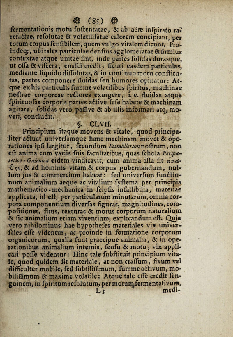 - _ _ m eso ® fermentationis motu fuftentatae, & ab aere infpirato ra- refadlae, rcfolutae & volatilifatae calorem concipiant, per totum corpus fenfibilem, quem vulgo vitalem dicunt* Pro- indeq;, ubi tales particulae denfius agglomeratae & firmius contextae atque unitae fint, inde partes folidas durasque, ut ofla 6c vifcera, enafci credit» ficuti easdem particulas, mediante liquido diflblutas, & in continuo motu conftitu- tas, partes componere fluidas feu humores opinatur: At¬ que ex his particulis fumme volatilibus fpiritus, machinae noftrae corporeae re£tores exurgere, i. e. fluidas atque fpirituofas corporis partes attive fefe habere & machinam agitare, folidas vero pafiive & ab illis informari atq, mo¬ veri, concludit. §. CLVII. Principium itaque movens & vitale i quod principa¬ liter aftuat univerfamque hanc machinam movet & ope¬ rationes ipfi largitur, fecundum Ettmullerumr\oFtxx\vc\ ,non eft anima cum variis fuis facultatibus, quas fchola Feripa- tetico -Galenica eidem vindicavit, cum anima ifta fit aV^- §v\s;& ad hominis vitam & corpus gubernandum, nul¬ lum jus 8c commercium habeat: fed univerfum funftio- num animalium aeque ac vitalium fyftema per principia mathematico-mechanica in feipfis infallibilia, materiae applicata, id eft, per particularum minutarum, omnia cor¬ pora componentium diverfas figuras, magnitudines, com- pofitiones, fitus, texturas & motus corporum naturalium 8c fic animalium etiam viventium, explicandum eft. Quia vero nihilominus hae hypothefes materiales vix univer- fales efle videntur, ac proinde in formatione corporum organicorum, qualia funt praecipue animalia, 8c in ope¬ rationibus animalium internis, fenfu & motu, vix appli¬ cari polle videntur: Hinc tale fubftituit principium vita¬ le, quod quidem fit materiale, at non craffum, fixum vel difficulter mobile, fed fubtiliflimum, fumme aftivum, mo- biliflimum & maxime volatile; Atque tale effe credit fan- guinem, in fpiritum refclutum, per motu^fermentativum, JL j medi-