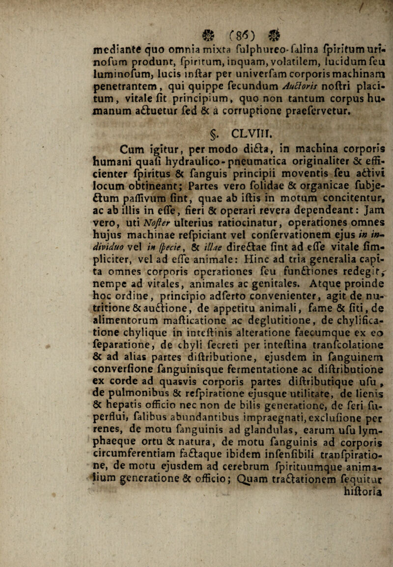 f _ m C8<) # mediante quo omnia mixta fulphureo-ialina fpiritumurr» nofum produnt, fpiritum, inquam, volatilem, lucidum feu luminofum, lucis inftar per univerfam corporis machinam penetrantem, qui quippe fecundum Aucloris noftri placi¬ tum, vitale fit principium, quo non tantum corpus hu* manum a&uetur fed & a corruptione praefervetur. §. CLVIII. Cum igitur, per modo difta, in machina corporis humani quafi hydraulico-pneumatica originaliter & effi¬ cienter fpiritus 6c fanguis principii moventis feu attivi locum obtineant; Partes vero folidae 8c organicae fubje- £lum paflivum fint, quae ab iftis in motum concitentur, ac ab illis in effe, fieri & operari revera dependeant: Jam vero, uti Nofter ulterius ratiocinatur, operationes omnes hujus machinae refpiciant vel confervationem ejus in in¬ dividuo vel in (pede, & illae dire&ae fint ad efle vitale fim- pliciter, vel ad efTe animale: Hinc ad tria generalia capi¬ ta omnes corporis operationes feu fundtiones redegit,- nempe ad vitales, animales ac genitales. Atque proinde hoc ordine, principio adferto convenienter, agit de nu- tritione&auftione, de appetitu animali, fame & fiti,de alimentorum mafticatione ac deglutitione, de chylifica- tione chylique in inteftinis alteratione faecumque ex eo feparatione, de chyli fecreti per inteftina tranfcolationc & ad alias partes diftributione, ejusdem in fanguinern converfione fanguinisque fermentatione ac diftributione ex corde ad quasvis corporis partes diftributique ufu , de pulmonibus & refpiratione ejusque utilitate, de lienis 6c hepatis officio nec non de bilis generatione, de feri fu- perflui, falibns abundantibus impraegnati, exclufione per renes, de motu fanguinis ad glandulas, earum ufu lym¬ phaeque ortu & natura, de motu fanguinis ad corporis circumferentiam fa&aque ibidem infenfibili tranfpiratio- ne, de motu ejusdem ad cerebrum fpirituumque anima» 4ium generatione 6c officio; Quam traflationem fequitur \ hiftoria