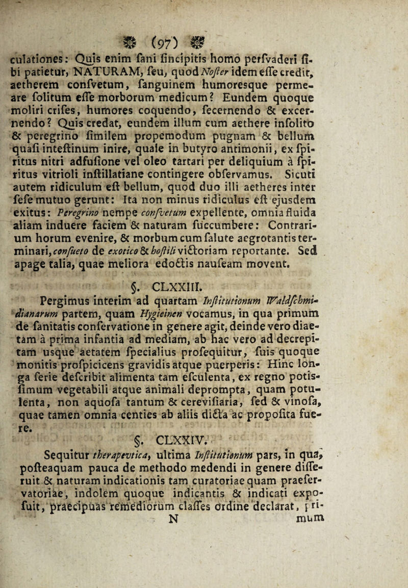 culationes: Quis enim fani (incipitis homo perfvaderi fi- bi patietur, NATURAM, feu, quod Nofter idem efte credit, aetherem confvetum, fanguinem humoresque perme¬ are folitum efle morborum medicum? Eundem quoque moliri crifes, humores coquendo, fecernendo & excer¬ nendo? Quis credat, eundem illum cum aethere infolito & peregrino fimilem propemodum pugnam & bellum quafi inteftinum inire, quale in butyro antimonii, ex fpi- rittis nitri adfufione vel oleo tartari per deliquium a fpi- ritus vitrioli inftillatiane contingere obfervamus. Sicuti autem ridiculum eft bellum, quod duo illi aetheres inter fefemutuo gerunt: Ita non minus ridiculus eft ejusdem exitus: Peregrino nempe confvetum expellente, omnia fluida aliam induere faciem & naturam fiiccumbere: Contrari¬ um horum evenire, Sc morbum cum falute aegrotantis ter¬ minari, confueto de exotico &hofliliviftoriam reportante. Sed apage talia, quae meliora edodtis naufeam movent. §. CLXXIII. Pergimus interim ad quartam Inftitutionum WMfchmi* dianarum partem, quam Uygieincn vocamus, in qua primum de fanitatis confervatione in genere agit, deinde vero diae¬ tam a prima infantia ad mediam, ab hac vero ad decrepi¬ tam usque aetatem fpecialius profequitur, fuis quoque monitis profpicicens gravidis atque puerperis: Hinc lon¬ ga ferie deferibit alimenta tam efculenta, ex regno potis- fimum vegetabili atque animali deprompta, quam potu¬ lenta, non aquofa tantum & cerevifiaria, fed & vinofa, quae tamen omnia centies ab aliis di£la ac propoftta fue¬ re. §. CLXXIV. Sequitur therapevtica, ultima Inftitutienum pars, in qua, pofteaquam pauca de methodo medendi in genere diffe- ruit & naturam indicationis tam curatoriae quam praefer- vatoriae, indolem quoque indicantis & indicati expq- fuit, praecipuas remediorum clades ordine declarat, N mum