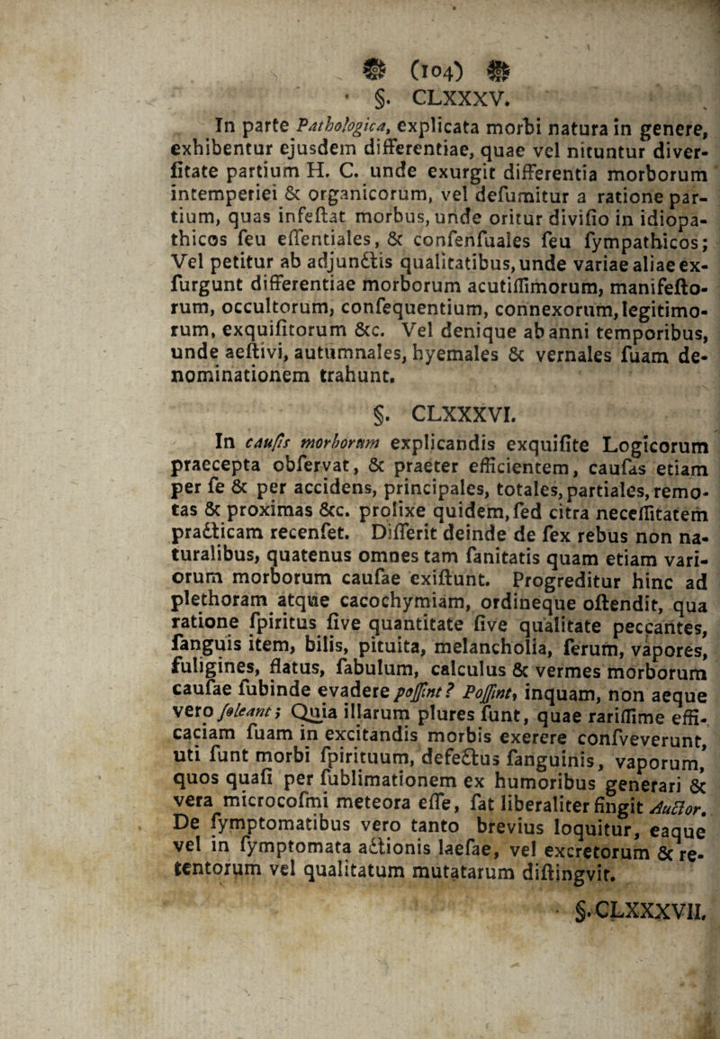 - §. CLXXXV. In parte Pathologica, explicata morti natura in genere, exhibentur ejusdem differentiae, quae vel nituntur diver- fitate partium H. C. unde exurgit differentia morborum intemperiei & organicorum, vel defumitur a ratione par¬ tium, quas infeftat morbus, unde oritur divifio in idiopa¬ thicos feu effentiales, & confenfuales feu fympathicos; Vel petitur ab adjundtis qualitatibus, unde variae aliae ex- furgunt differentiae morborum acutiffimorum, manifefto- rum, occultorum, confequentium, connexorum,legitimo¬ rum, exquifitorum & c. Vel denique ab anni temporibus, unde aeftivi, autumnales, hyemales & vernales fuam de¬ nominationem trahunt. §. CLXXXVI. In caufis morborum explicandis exquifite Logicorum praecepta obfervat, & praeter efficientem, caufas etiam per fe 8c per accidens, principales, totales, partiales, remo¬ tas & proximas &c. prolixe quidem, fed citra neceffitatem pradticam recenfet. Differit deinde de fex rebus non na- turalibus, quatenus omnes tam fanitatis quam etiam vari¬ orum morborum caufae exiftunt. Progreditur hinc ad plethoram atque cacochymiam, ordineque offendit, qua ratione fpiritus five quantitate five qualitate peccantes, fanguis item, bilis, pituita, melancholia, ferum, vapores, fuligines, flatus, fabulum, calculus & vermes morborum caufae fubinde evadere pofint? Poffint, inquam, non aeque vero /oleant; Quia illarum plures funt, quae rariffime effi¬ caciam fuam in excitandis morbis exerere confveverunt uti funt morbi fpirituutn, defedtus ianguinis, vaporum, quos quafi per fublimationem ex humoribus generari & vera microcofmi meteora effe, fat liberaliter fingit AuBor. De fymptomatibus vero tanto brevius loquitur, eaque vel in lymptomata adtionis laefae, vel excretorum 8c re¬ tentorum vel qualitatum mutatarum diftingvit. §. CLXXXV1I,