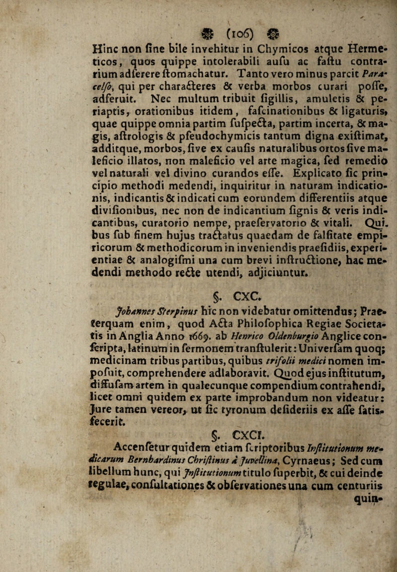 i Hinc non fine bile invehitur in Chymicos atque Herme- ticos, quos quippe intolerabili aufu ac faftu contra¬ rium adferere ftomachatur. Tanto vero minus parcit Par** celfo% qui per chara£teres & verba morbos curari poffe, adferuit. Nec multum tribuit figillis, amuletis & pe- riaptis, orationibus itidem, fafcinationibus & ligaturis» quae quippe omnia partim fufpefta, partim incerta, 6c ma¬ gis, aftroiogis & pfeudochymicis tantum digna exiftimat, additque, morbos, five ex caufis naturalibus ortos five ma¬ leficio illatos, non maleficio vel arte magica, fed remedio vel naturali vel divino curandos efle. Explicato fic prin¬ cipio methodi medendi, inquiritur in naturam indicatio¬ nis, indicantis & indicati cum eorundem differentiis atque divifionibus, nec non de indicantium fignis 8c veris indi¬ cantibus, curatorio nempe, praefervatorio & vitali. QuL bus fub finem hujus traftatus quaedam de falfitate empi¬ ricorum & methodicorum in inveniendis praefidiis, experi¬ entiae 6c analogifmi una cum brevi inftru&ione, hac me¬ dendi methodo re£te utendi, adjiciuntur. §. CXG JohAnncsSterpinus hic non videbatur omittendus; Prae¬ terquam enim, quod Afta Philofophica Regiae Societa¬ tis inAngliaAnno 1669. ab Henrico Oldenburgio Anglice con- feripta, lafinum in fermonem tranftulerit: Univerfam quoq; medicinam tribus partibus, quibus trifolii medici nomen im- pofuit, comprehendere adlaboravit. Quod ejus inftitutum, diffufaro artem in qualecunque compendium contrahendi, licet omni quidem ex parte improbandum non videatur: Jure tamen vereor, ut fic tyronum defideriis ex affe fatis», fecerit. §. CXC I. Accenfetur quidem etiam fcriptoribus lnftitutionttm me* dicarum Bernbardinus Cbrijlinus d Juviellina^ Cymaeus; Sed cum libellum hunc, qui Jnftitutionumt\txx\o fuperbit, 6c cui deinde tegulae, confulutioncs & obfervationes una cum centuriis quin- . ' a • • > . • L* 5 'V v .1 ' ' ■ /H-  - '/ i/ ' ,