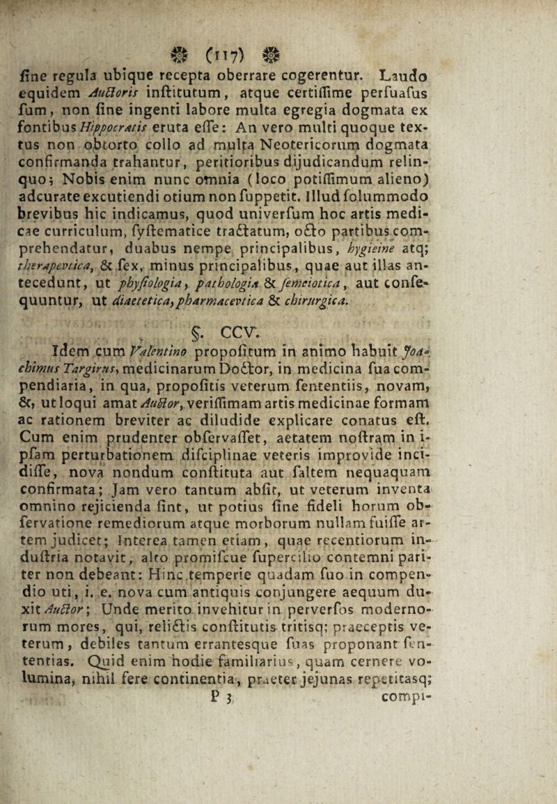 . ; # (7> # fine regula ubique recepta oberrare cogerentur. Laudo equidem Auttoris inftitutum, atque certiflime perfuafus fum, non fine ingenti labore multa egregia dogmata ex fontibus Hippocratis eruta effer An vero multi quoque tex¬ tus non obtorto collo ad multa Neotericorum dogmata confirmanda trahantur, peritioribus dijudicandum relin¬ quo i Nobis enim nunc omnia (loco potiffimum alieno) adcurate excutiendi otium non fuppetit. Illud folummodo brevibus hic indicamus, quod univerfum hoc artis medi¬ cae curriculum, fyftematice tradtatum, o£lo partibus com¬ prehendatur, duabus nempe principalibus, hygieine atq; tkerapevtica, & fex, minus principalibus, quae aut illas an¬ tecedunt, ut phypologia, pathologut & femei otica, aut COnfe* quuntur, Ut diaetetica,pharmacevtica & chirurgica. % ccv. Idem cum Valentino propofitum in animo habuit Joa« chimus Targirtts, medicinarum Dodtor, in medicina fua com¬ pendiaria, in qua, propofitis veterum fententiis, novam, 8c» ut loqui amat /M^verifHmam artis medicinae formam ac rationem breviter ac diludide explicare conatus eft. Cum enim prudenter obfervaffet, aetatem noftram in i- pfam perturbationem difciplinae veteris improvide inci- difie, nova nondum conftituta aut faltem nequaquam confirmata; Jam vero tantum abfit, ut veterum inventa omnino rejicienda fint, ut potius fine fideli horum ob- fervatione remediorum atque morborum nullam fuifle ar¬ tem judicet; Interea tamen etiam, quae recentiorum in- duftria notavit, alto promifcue fupercilio contemni pari¬ ter non debeant: Hinc temperie quadam fuo in compen¬ dio uti, i, e4 nova cum antiquis conjungere aequum du- x\t Auctor; Unde merito invehitur in perverfos moderno¬ rum mores, qui, reliftis confxitutis tritisq; praeceptis ve¬ terum, debiles tantum errantesque fuas proponant fen- tentias. Quid enim hodie familiarius, quam cernere vo¬ lumina, nihil fere continentia, praeter jejunas repetitasq; P i compi-