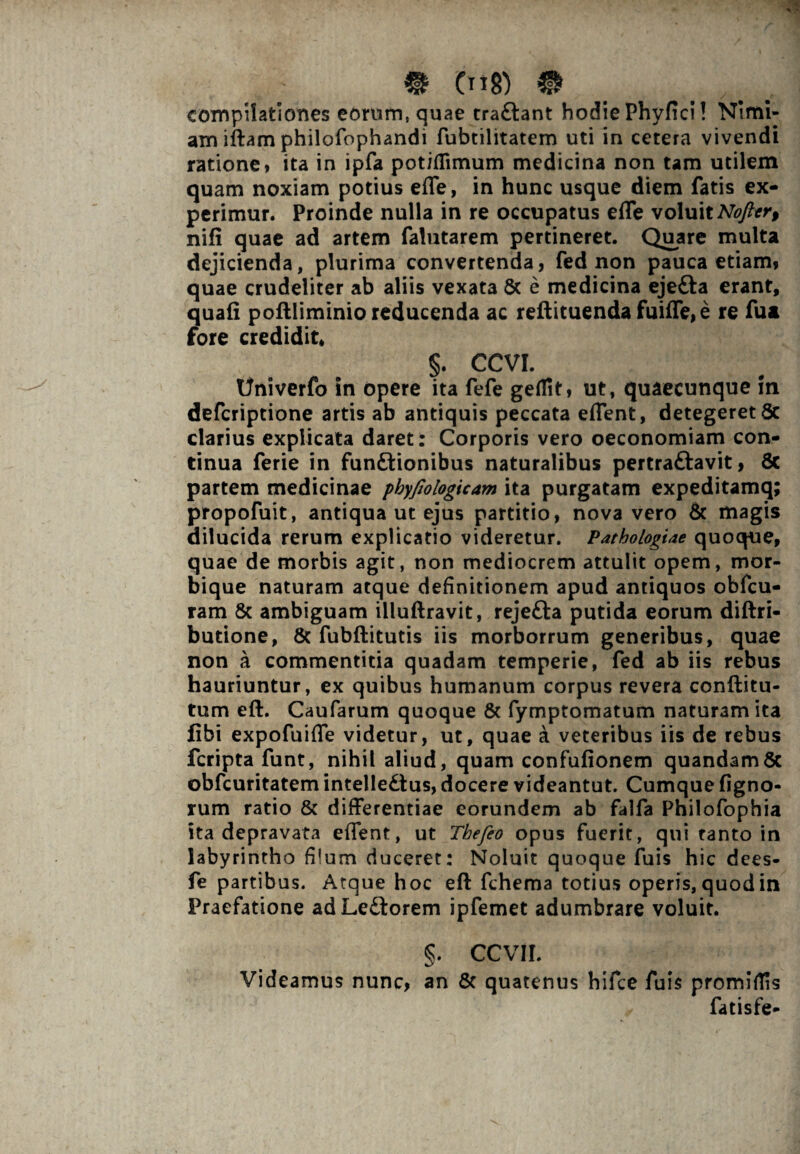 compilationes eorum, quae traCtant hodie Phyfici! Nimi¬ am iftam philofophandi fubtilitatem uti in cetera vivendi ratione* ita in ipfa potiflimum medicina non tam utilem quam noxiam potius efle, in hunc usque diem fatis ex¬ perimur. Proinde nulla in re occupatus efle voluit Nofter, nifi quae ad artem falutarem pertineret. Quare multa dejicienda, plurima convertenda, fed non pauca etiam* quae crudeliter ab aliis vexata Sc e medicina ejeCta erant, quali poftliminio reducenda ac reftituenda fuifle, e re fu a fore credidit, §. CCVI. Univerfo in opere ita fefe geflit, ut, quaecunque in defcriptione artis ab antiquis peccata eflent, detegeret 8c clarius explicata daret: Corporis vero oeconomiam con¬ tinua ferie in funftionibus naturalibus pertraftavit, 8c partem medicinae phyfiologicam ita purgatam expeditamq; propofuit, antiqua ut ejus partitio, nova vero & magis dilucida rerum explicatio videretur. Pathologiae quoque, quae de morbis agit, non mediocrem attulit opem, mor¬ bique naturam atque definitionem apud antiquos obfcu- ram & ambiguam illuftravit, rejeCta putida eorum diftri- butione, & fubftitutis iis morborrum generibus, quae non a commentitia quadam temperie, fed ab iis rebus hauriuntur, ex quibus humanum corpus revera conditu¬ rum efl. Caufarum quoque & fymptomatum naturam ita fibi expofuifle videtur, ut, quae a veteribus iis de rebus fcripta funt, nihil aliud, quam confufionem quandam& obfcuritatem intellectus, docere videantut. Cumque Agno¬ rum ratio & differentiae eorundem ab falfa Philofophia ita depravata effent, ut Tbefeo opus fuerit, qui tanto in labyrintho fi!um duceret: Noluit quoque fuis hic dees- fe partibus. Atque hoc efl fchema totius operis, quod in Praefatione ad LeCtorem ipfemet adumbrare voluit. §. ccvii. Videamus nunc, an & quatenus hifce fuis promiflis fatisfe-