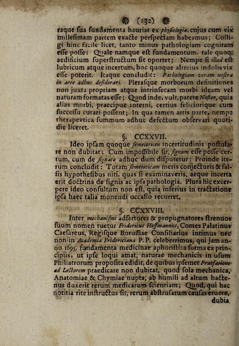 Cr32) # raque fua fundamenta hauriat ex phyfiologia^ cujus cum vix millefimam partem exa£te perfpedlam habeamus; Colli¬ gi hinc facile licet, tanto minus pathologiam cognitam cfie pofle: Quale namque eft fundamentum, tale quoq; aedificium fuperftru&um fit oportet; Nempe fi illud eft lubricum atque incertum, hoc quoque alterius indolis vix efle poterit. Itaque concludit: Pathologiam veram noftra in arte adhuc deftderari. Plerafque morborum definitiones non juxta propriam atque intrinfecam morbi ideam vel naturam formatas efle; Quod inde, vult,patere Nofter, quia alias morbi, praecipue interni, certius feliciorique cum fucceflu curari poflTent; In qua tamen artis parte, nempe therapevtica fummum adhuc defedtum obfervari quoti¬ die liceret. ' §. CCXXVII. Ideo ipfam quoque femeioticen incertitudinis poftula- re non dubitat; Cum impoflibile fittfignum eflepofle cer¬ tum, cum de fignato adhuc dum difputetur: Proinde ite¬ rum concludit: Totam femeioticam meris conje&urisSt Fal¬ lis hypothefibus niti, quas fi examinaveris, aeque incerta erit doftrina de fignis ac ipfa pathologia. Plura hic excer¬ pere ideo confultum non eft, quia inferius in tra&atione ipfa haec talia monendi occafio recurret* §. CCXXV1II. Inter mechanifmi adfertores & propugnatores ftrenuos fuum nomen tuetur Friderilus Hoffmannus, Comes Palatinus Caefareus, Regifque Borufliae Confiliarius intimus nec non \n Academia Fridericiana P. P. celeberrimus, qui jam an¬ no 1695, fundamenta medicinae aphoriftica forma ex prin¬ cipiis, ut ipfe loqui amat, naturae mechanicis in ufum Philiatrorum propofita edidit, de quibus ipfemet Praefatione^ ad LeRorcm praedicare non dubitat, quod fola mechanica, Anatomiae St Chymiae nupta, ab humili ad altum hadte- nus duxerit rerum medicarum fcientiarrt ; Qijod, qui hac siotitia rite inftru&us fit, rerum abftrufarum caufas eruere, dubia