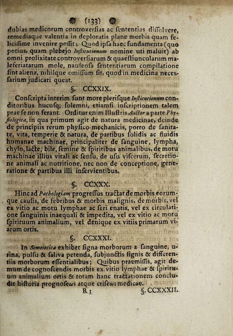 dubias medicorum controverfias ac fententias diflolvere, remediaque valentia in deploratis plane morbis quam fe- lici/fime invenire poflit; Quod ipfa haec fundamenta (quo potius, quam plebejo Inftitutionum nomine uti maluit) ab omni prolixitate controverfiarum & quaeftiuncularum ma* Jeferiatarum mole, naufeofa fententiarum compilatione fint aliena, nihilque omiffum fit, quod in medicina neces^ farinm judicari queat. §. CCXXIX. Confcripta interim funt more plerifque Inftitutionum con¬ ditoribus hucufq; folemni, etiamfi inferiptionem talem prae fe non ferant Orditur ejiim Illuftris^tf^aparteF^- Jio logica, in qua primum agit de natura medicinae, deinde de principiis rerum phyfico-mechanicis, porro de fanita- te, vita, temperie & natura, de partibus folidis ac fluidis humanae machinae, principaliter de fanguine, lympha, chylo, la&e, bile, (emine & fpiritibus animalibus, de motu machinae illius vitali ac fenfu, de ufu vifcerum, fecretio- ne animali ac nutritione, nec non de conceptione,, gene¬ ratione 8c partibus illi infervientibus*. §. CCXXX. Hinc ad Pathologiam progreflus tra£tat de morbis e0rum- que caufis, de febribus & morbis malignis, de morbis, vel ex vitio ac motu lymphae ac (eri enatis, vel ex circulati¬ one fanguinis inaequali & impedita, vel ex vitio ac motu fpirituum animalium, vel denique ex vitiis primarum vi* arum ortis. §. CCXXXI. In Smeioticaexhibet figna morborum a fanguine, u» rina, pulfu & faliva petenda, fubjunftis (ignis & differen¬ tiis morborum effentialibus; Quibus praemiflis, agit de¬ mum de cognofcendis morbis ex vitio lymphae & fpiritu¬ um animalium ortis & totam hanc tradiationem conclu¬ dit hiftoria prognofeais atque ctife^s medicae. K.l §.CCXXXIh.