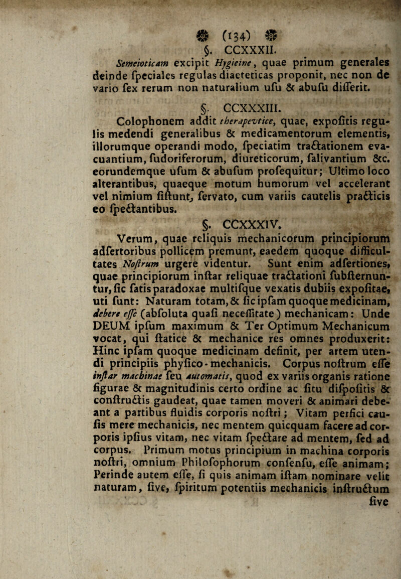 §. CCXXXII. Semeioticam excipit Hygieinc, quae primum generales deinde fpeciales regulas diaeteticas proponit, nec non de vario fex rerum non naturalium ufu & abufu diflerit. §. CCXXXIII. Colophonem addit therapevtice, quae, expofitis regu¬ lis medendi generalibus & medicamentorum elementis, iliorumque operandi modo, fpeciatim traftationem eva¬ cuantium, fudoriferorum, diureticorum, falivantium &c. eorundemque ufum & abufum profequitur; Ultimo loco alterantibus, quaeque motum humorum vel accelerant vel nimium fiftunt, fervato, cum variis cautelis pradticis eo ipe&antibus. §. CCXXXIV* Verum, quae reliquis mechanicorum principiorum adfertoribus pollicem premunt, eaedem quoque difficul¬ tates Noftrum urgere videntur. Sunt enim adfertiones, quae principiorum inftar reliquae traftationi fubfternun- tur,fic fatis paradoxae multifque vexatis dubiis expolitae, uti funt: Naturam totam, & ficipfam quoque medicinam, debere ejfe (abfoluta quafi neceffitate) mechanicam: Unde DEUM ipfum maximum & Ter Optimum Mechanicum vocat, qui ftatice & mechanice res omnes produxerit: Hinc ipfam quoque medicinam definit, per artem uten¬ di principiis phyfico-mechanicis. Corpus noftrum efle inftar machinae feu automatis, quod ex variis organis ratione figurae & magnitudinis certo ordine ac fitu difpofitis 8c conftruftis gaudeat, quae tamen moveri & animari debe¬ ant a partibus fluidis corporis noftri; Vitam perfici cau¬ lis mere mechanicis, nec mentem quicquam facere ad cor¬ poris iplius vitam, nec vitam fpeftare ad mentem, fed ad corpus. Primum motus principium in machina corporis noftri, omnium Philofophorum confenfu, efle animam; Perinde autem efle, fi quis animam iftam nominare velit naturam, live, fpiritum potentiis mechanicis inftru&um live