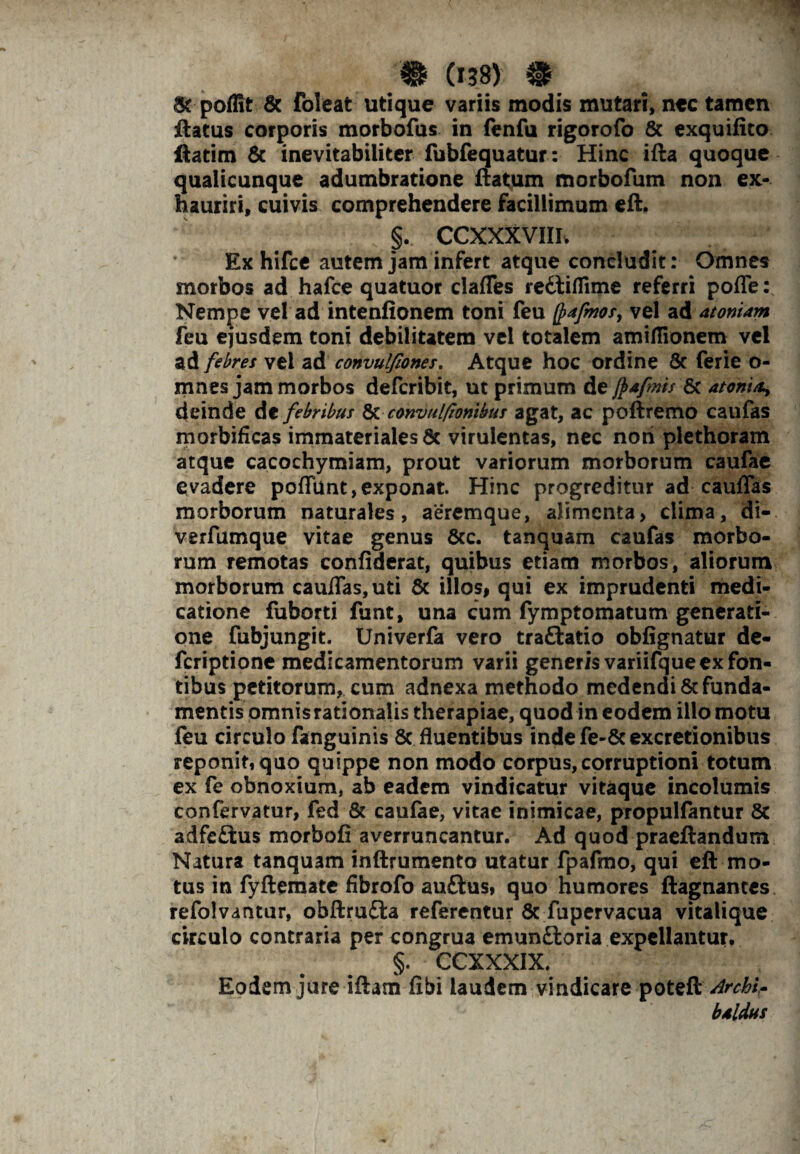 9 C*38) ® & poffit & foleat utique variis modis mutari, nec tamen ftatus corporis morbofus in fenfu rigorofo & exquifito ftatim & inevitabiliter fubfequatur: Hinc ifta quoque qualicunque adumbratione ftatum morbofum non ex¬ hauriri, cuivis comprehendere facillimum eft. §. CCXXXVIIIv Exhifce autem jam infert atque concludit: Omnes morbos ad hafce quatuor clafles redliflime referri pofle: Nempe vel ad intenfionem toni feu Q>*fmosy vel ad atomam feu ejusdem toni debilitatem vel totalem amiflionem vel ad febres vel ad convulfiones. Atque hoc ordine 8c ferie o- mnes jam morbos deferibit, ut primum de ftafms 6c atonia, deinde de febribus 8cconvul/tonibus agat, ac poftremo caufas morbificas immateriales 6c virulentas, nec noti plethoram atque cacochymiam, prout variorum morborum caufae evadere poflunt, exponat. Hinc progreditur ad cauffas morborum naturales, aeremque, alimenta, clima, di- verfumque vitae genus &c. tanquam caufas morbo¬ rum remotas confiderat, quibus etiam morbos, aliorum morborum cauflas,uti & illos, qui ex imprudenti medi¬ catione fuborti funt, una cum fymptomatum generati¬ one fubjungit. Univerfa vero tra&atio obfignatur de- feriptione medicamentorum varii generis variifque ex fon¬ tibus petitorum, cum adnexa methodo medendi & funda¬ mentis omnis rationalis therapiae, quod in eodem illo motu feu circulo fanguinis 8c fluentibus inde fe-&excretionibus reponit, quo quippe non modo corpus, corruptioni totum ex fe obnoxium, ab eadem vindicatur vitaque incolumis confervatur, fed & caufae, vitae inimicae, propulfantur & adfe£tus morbofi averruncantur. Ad quod praeftandum Natura tanquam inftrumento utatur fpafino, qui eft mo¬ tus in fyftemate fibrofo auftus, quo humores ftagnantes refolvantur, obftrufta referentur Sc fupervacua vitalique circulo contraria per congrua emunftoria expellantur. §. CCXXXIX. Eodem jure iftam fibi laudem vindicare poteft Archl* baldus