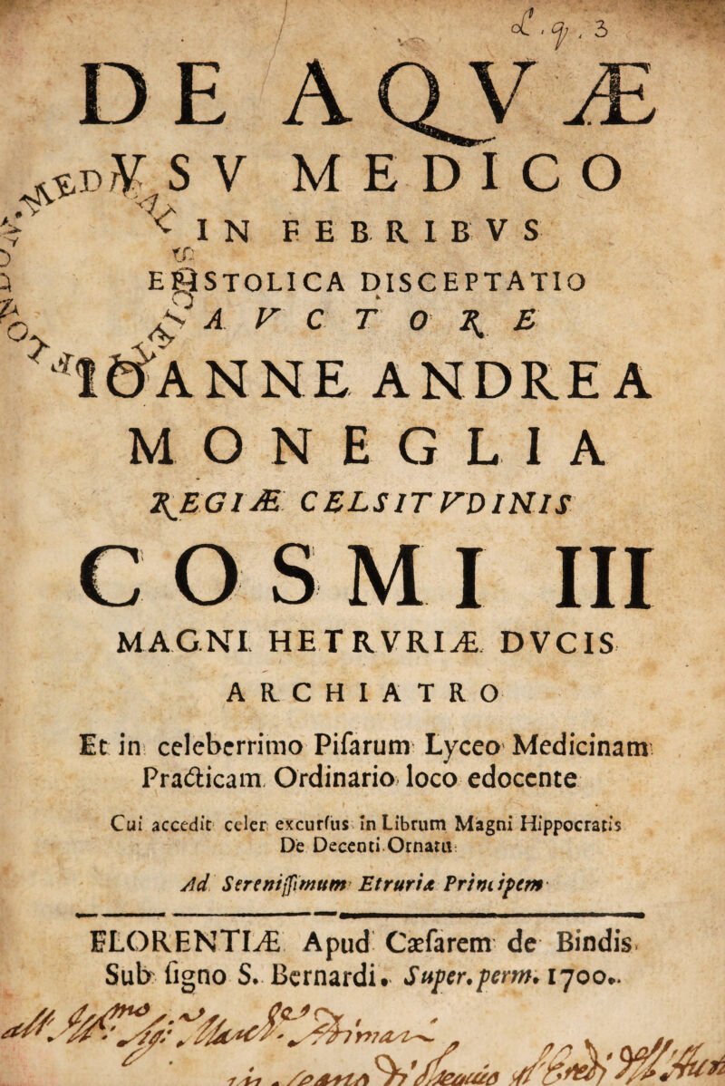 DEA f 3 & S V MEDICO Y vIN FEBRIBVS 'O r/- > EgiSTOLICA DISCEPTATIO va r c r o ^ £ loANNE ANDREA MONEGL1A T^EGlM CELSITUDINIS COSMI III MAGNI HETRVRI^ DVCIS ARCHIATRO Et in celeberrimo Pifarum Lyceo Medicinam Pra&icam Ordinario loco edocente Cui accedit celer excurfus In Librum Magni Hippocratis De Decenti Ornatu Ad Strenijfimum Etruria Principem ELOKENTLE Apud Csefarem de Bindis Sub Tigno S. Bernardit Super.perm. 1700*.