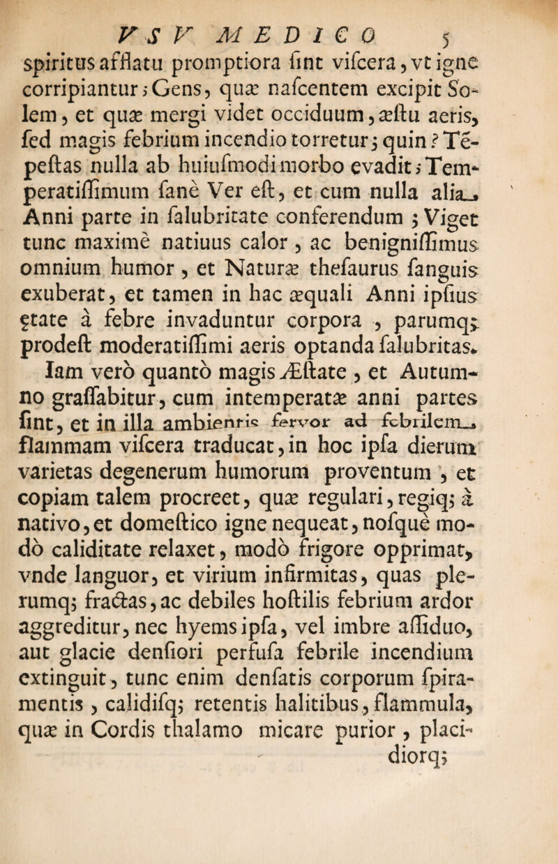 spiritus afflatu promptiora fint vifcera,vtigne corripiantur > Gens, qua: nafcentem excipit So¬ lem, et qua: mergi videt occiduum, xftu aeris, fed magis febrium incendio torretur3quin?Te¬ pefias nulla ab huiufmodi morbo evadit> Tem- peratiflimum fane Ver eft, et cum nulla alia_* Anni parte in falubritate conferendum $ Viget tunc maxime natiuus calor , ac benigniflimus omnium humor , et Natura: thefaurus fanguis exuberat, et tamen in hac aquali Anni ipfius State a febre invaduntur corpora , parumqj prodeft moderatillimi aeris optanda falubritas. lam vero quanto magis ./Eftate , et Autum¬ no gralfabitur, cum intemperata: anni partes fint, et in illa ambientis fervor ad fcbrilem_j flammam vifcera traducat, in hoc ipfa dierum varietas degenerum humorum proventum , et copiam talem procreet, qua: regulari, regiq; a nativo,et domeftico igne nequeat, nofque mo¬ do caliditate relaxet, modo frigore opprimat, vnde languor, et virium infirmitas, quas ple- rumq; fra&as, ac debiles hoftilis febrium ardor aggreditur, nec hyemsipfa, vel imbre afliduo, aut glacie denfiori perfufa febrile incendium cxtinguit , tunc enim denfatis corporum fpira- mentis , calidifq; retentis halitibus, flammula, qua: in Cordis thalamo micare ourior, placi- diorq;