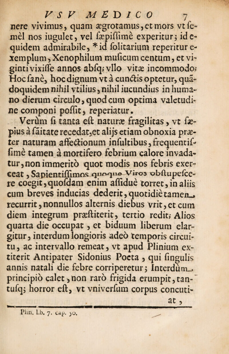 nere vivimus, quam aegrotamus,et mors vtfe- mel nos iugulet, vel fepiffime experitur j ide- quidem admirabile, *id folitarium reperitur e- xemplum j Xenophilum muficum centum, et vi- gintivixiife annos abfq; vllo vita; incommodo,- Hoc fane, hoc dignum vt a eundis optetur, qua- doquidem nihil vtilius, nihil iucundius in huma¬ no dierum circulo, quod cum optima valetudi¬ ne componi poffit, reperiatur. Verum fi tanta eft natura; fragilitas, vt fae- pius a faitate recedat,et alijs etiam obnoxia pra;- ter naturam aftedionum infultibus, frequentif- fime tamen a mortifero febrium calore invada¬ tur, non immerito quot modis nos febris exer¬ ceat , Sa pientiffimos qnr>qn© Viros obftupefce- re coegit ,quofdam enim affidue torret,in aliis cum breves inducias dederit,quotidietamen., recurrit,nonnullos alternis diebus vrit,etcum diem integrum prseftiterit, tertio redit,-Alios quarta die occupat , et biduum liberum elar¬ gitur, interdum longioris adeo temporis circui¬ tu , ac intervallo remeat, vt apud Plinium ex- titerit Antipater Sidonius Poeta , qui fingulis annis natali die febre corriperetur j Interdum., principio calet,non raro frigida erumpit,tan- tufqj horror eft, vt vniverfum corpus concuti¬ at , Piin. Lb. 7. Cttp.