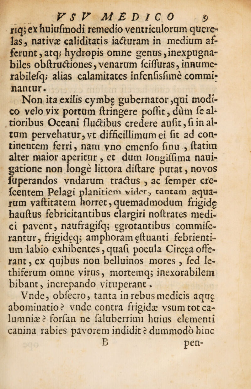 riq; ex huiufmodi remedio ventriculorum quere¬ las, nativa® caliditatis ia&uram in medium af¬ ferunt, atq; hydropis omne genus,inexpugna¬ biles obftru&iones,venarum fciffura$,innume* rabilefq; alias calamitates infenfisfime commi* nantur. Non ita exilis cymbg gubernator ,qui modi¬ co velo vix portum ftringere poffit, dum fe al- tioribus Oceani fluxibus credere aufit, fi in al¬ tum pervehatur, vt difficillimum ei fit ad con¬ tinentem ferri, nam vno emenfo finu , ftatim alter maior aperitur , et dum longiffima naui- gatione non longe littora diftare putat, novos fuperandos vndarum traffus , ac femper cre- fcentem Pelagi planitiem videt, cantam aqua¬ rum vaftitatem horret,quemadmodum frigidg hauftus febricitantibus elargiri noftrates medi¬ ci pavent, naufragifq; ggrotantibus commife- rantur, frigidfq; amphoram gftuanti febrienti¬ um labio exhibentes, quafi pocula Circia offe¬ rant , ex quibus non belluinos mores , fed le- thiferum omne virus, mortemqj inexorabilem bibant, increpando vituperant . Vnde, obfecro, tanta in rebus medicis aqug abominatio? vnde contra frigidte vsum tot ca¬ lumnia®? forfan ne faluberrimi huius elementi canina rabies pavorem indidit? dummodo hinc B pen-