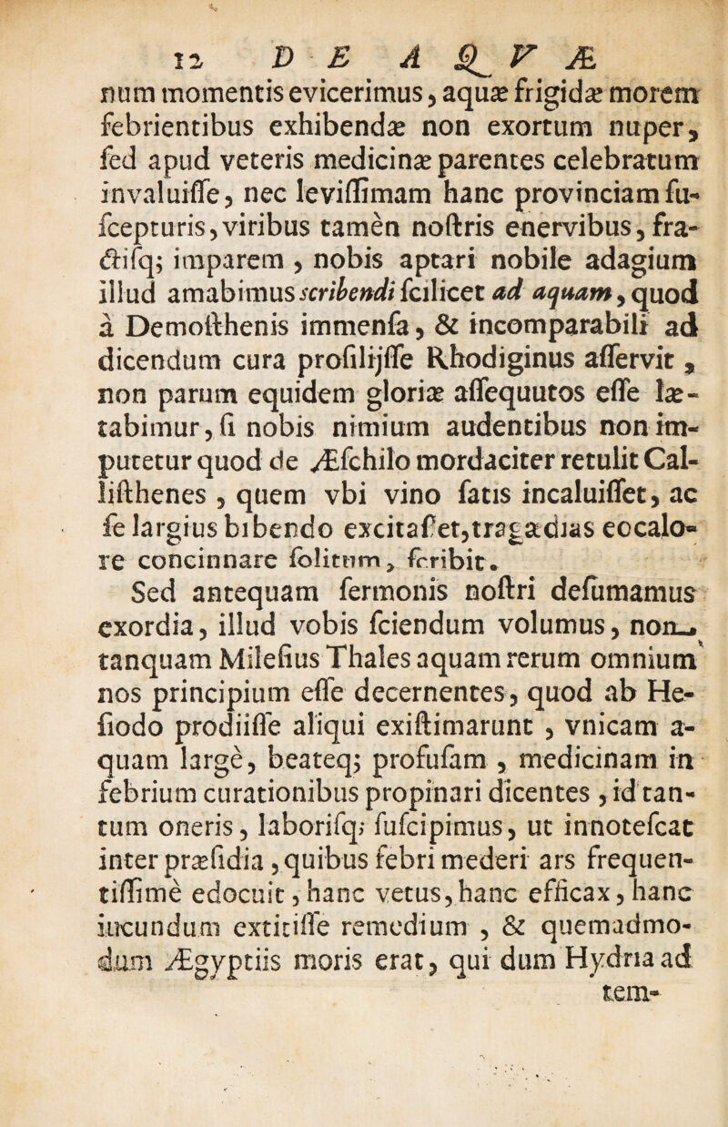 num momentis evicerimus, aqua; frigidae morem febrientibus exhibenda non exortum nuper, fed apud veteris medici na; parentes celebratu m invaluifle, nec leviflimam hanc provinciam fu- fcepturis, viribus tamen noftris enervibus, fra- difq; imparem , nobis aptari nobile adagium illud amabimus scribendi fcilicet ad aquam, quod a Demofthenis immenfa, & incomparabili ad dicendum cura profilijfle Rhodiginus aflervit , non parum equidem gloria; aflequutos e fle Ise ~ rabimur, fi. nobis nimium audentibus non im¬ putetur quod de y£fchilo mordaciter retulit Cal- lifthenes , quem vbi vino fatis incaluiflet, ac fe largius bibendo excitafetjtrsgadias eocalo» re concinnare fblitnm, frribit. Sed antequam fermonis noftri defiimamus exordia, illud vobis fciendum volumus, non_. tanquam Milefius Thales aquam rerum omnium' nos principium efle decernentes , quod ab He- fiodo prodi i fle aliqui exiftimarunt , vnicam a- quatn large, beateqj profufam , medicinam in febrium curationibus propinari dicentes , id tan¬ tum oneris, laborifq; fufcipimus, ut innotefcat inter prsefidia, quibus febri mederi ars frequen- tiflime edocuit,hanc vetus,hanc efficax,hanc ineundum extitifle remedium , & quemadmo¬ dum yTgyptiis moris erat, qui dum Hydria ad tem-