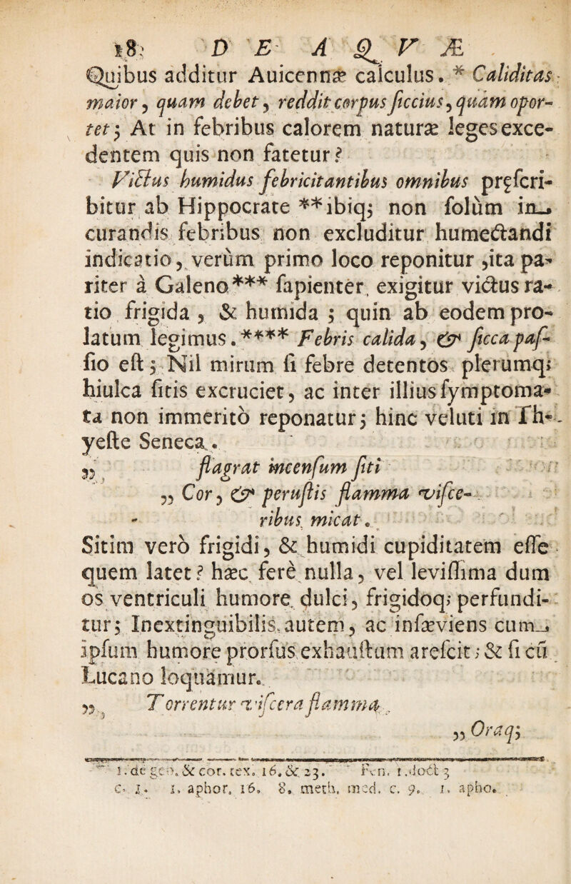 Quibus additur Auicennae calculus. * Caliditas maior, quam debet, reddit corpus ficcius, quam opor¬ tet} At in febribus calorem natura leges exce¬ dentem quis non fatetur? ViBus bumidus febricitantibus omnibus prffcri- bitur ab Hippocrate **ibiq$ non folum in_. curandis febribus non excluditur humedandi indicatio, verum primo loco reponitur ,ita pa¬ riter a Galeno*** fapienter exigitur vidusra¬ tio frigida , & hutmda ; quin ab eodem pro¬ latum legimus.**** Febris calida^ & ftccapaf- fio eft > Nil mirum fi febre detentos plerumq hiulca fitis excruciet, ac inter illiusfymptoma- ta non immerito reponatur5 hinc veluti in fh-- yefte Seneca.. 35 flagrat mcenfum flti „ Cor, & peruflis flamma <vifce- . ribus micat. - - f-. Sitim vero frigidi , Sc humidi cupiditatem efie quem latet? h#c fere nulla, vel leviflima dum os ventriculi humore, dulci, frigidoq; perfundi¬ tur 5 Inextinguibilis,autem, ac infieviens cum_j ipfiim humore prorfus exhauftum arefcit; & fi cu Lucano loquamur. ,5 Terrentur z,'ifccra flamma , „ Oraqj '*”■ ! .de geo, & cor. tex. 16. &: 23.' * Fcn. ! .«Jodt 3 V,